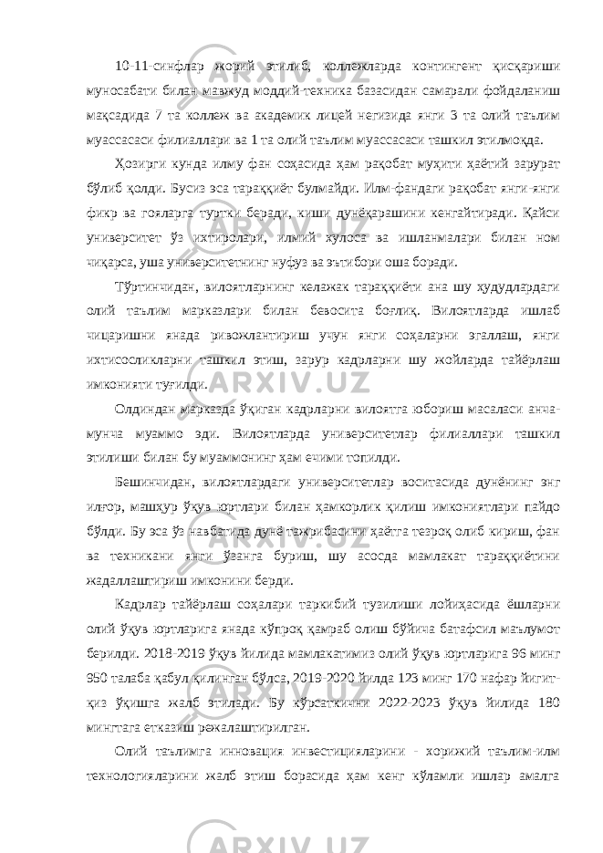 10-11-синфлар жорий этилиб, коллежларда контингент қисқариши муносабати билан мавжуд моддий-техника базасидан самарали фойдаланиш мақсадида 7 та коллеж ва академик лицей негизида янги 3 та олий таълим муассасаси филиаллари ва 1 та олий таълим муассасаси ташкил этилмоқда. Ҳозирги кунда илму фан соҳасида ҳам рақобат муҳити ҳаётий зарурат бўлиб қолди. Бусиз эса тараққиёт булмайди. Илм-фандаги рақобат янги-янги фикр ва гояларга туртки беради, киши дунёқарашини кенгайтиради. Қайси университет ўз ихтиролари, илмий хулоса ва ишланмалари билан ном чиқарса, уша университетнинг нуфуз ва эътибори оша боради. Тўртинчидан, вилоятларнинг келажак тараққиёти ана шу ҳудудлардаги олий таълим марказлари билан бевосита боғлиқ. Вилоятларда ишлаб чицаришни янада ривожлантириш учун янги соҳаларни эгаллаш, янги ихтисосликларни ташкил этиш, зарур кадрларни шу жойларда тайёрлаш имконияти туғилди. Олдиндан марказда ўқиган кадрларни вилоятга юбориш масаласи анча- мунча муаммо эди. Вилоятларда университетлар филиаллари ташкил этилиши билан бу муаммонинг ҳам ечими топилди. Бешинчидан, вилоятлардаги университетлар воситасида дунёнинг энг илғор, машҳур ўқув юртлари билан ҳамкорлик қилиш имкониятлари пайдо бўлди. Бу эса ўз навбатида дунё тажрибасини ҳаётга тезроқ олиб кириш, фан ва техникани янги ўзанга буриш, шу асосда мамлакат тараққиётини жадаллаштириш имконини берди. Кадрлар тайёрлаш соҳалари таркибий тузилиши лойиҳасида ёшларни олий ўқув юртларига янада кўпроқ қамраб олиш бўйича батафсил маълумот берилди. 2018-2019 ўқув йилида мамлакатимиз олий ўқув юртларига 96 минг 950 талаба қабул қилинган бўлса, 2019-2020 йилда 123 минг 170 нафар йигит- қиз ўқишга жалб этилади. Бу кўрсаткични 2022-2023 ўқув йилида 180 мингтага етказиш режалаштирилган. Олий таълимга инновация инвестицияларини - хорижий таълим-илм технологияларини жалб этиш борасида ҳам кенг кўламли ишлар амалга 