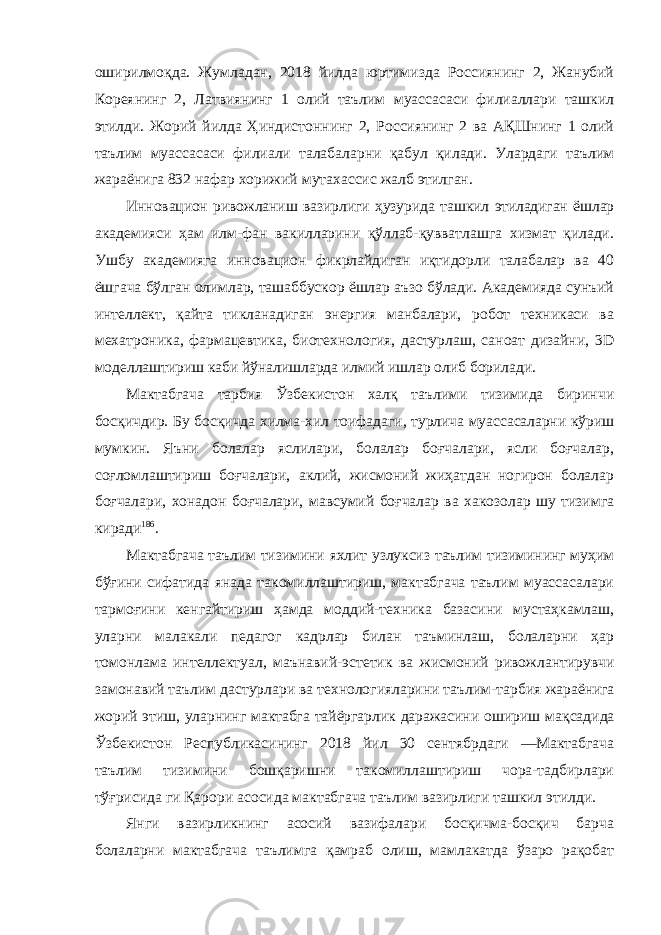 оширилмоқда. Жумладан, 2018 йилда юртимизда Россиянинг 2, Жанубий Кореянинг 2, Латвиянинг 1 олий таълим муассасаси филиаллари ташкил этилди. Жорий йилда Ҳиндистоннинг 2, Россиянинг 2 ва АҚШнинг 1 олий таълим муассасаси филиали талабаларни қабул қилади. Улардаги таълим жараёнига 832 нафар хорижий мутахассис жалб этилган. Инновацион ривожланиш вазирлиги ҳузурида ташкил этиладиган ёшлар академияси ҳам илм-фан вакилларини қўллаб-қувватлашга хизмат қилади. Ушбу академияга инновацион фикрлайдиган иқтидорли талабалар ва 40 ёшгача бўлган олимлар, ташаббускор ёшлар аъзо бўлади. Академияда сунъий интеллект, қайта тикланадиган энергия манбалари, робот техникаси ва мехатроника, фармацевтика, биотехнология, дастурлаш, саноат дизайни, 3D моделлаштириш каби йўналишларда илмий ишлар олиб борилади. Мактабгача тарбия Ўзбекистон халқ таълими тизимида биринчи босқичдир. Бу босқичда хилма-хил тоифадаги, турлича муассасаларни кўриш мумкин. Яъни болалар яслилари, болалар боғчалари, ясли боғчалар, соғломлаштириш боғчалари, аклий, жисмоний жиҳатдан ногирон болалар боғчалари, хонадон боғчалари, мавсумий боғчалар ва хакозолар шу тизимга киради 186 . Мактабгача таълим тизимини яхлит узлуксиз таълим тизимининг муҳим бўғини сифатида янада такомиллаштириш, мактабгача таълим муассасалари тармоғини кенгайтириш ҳамда моддий-техника базасини мустаҳкамлаш, уларни малакали педагог кадрлар билан таъминлаш, болаларни ҳар томонлама интеллектуал, маънавий-эстетик ва жисмоний ривожлантирувчи замонавий таълим дастурлари ва технологияларини таълим-тарбия жараёнига жорий этиш, уларнинг мактабга тайёргарлик даражасини ошириш мақсадида Ўзбекистон Республикасининг 2018 йил 30 сентябрдаги ―Мактабгача таълим тизимини бошқаришни такомиллаштириш чора-тадбирлари тўғрисида ги Қарори асосида мактабгача таълим вазирлиги ташкил этилди. Янги вазирликнинг асосий вазифалари босқичма-босқич барча болаларни мактабгача таълимга қамраб олиш, мамлакатда ўзаро рақобат 