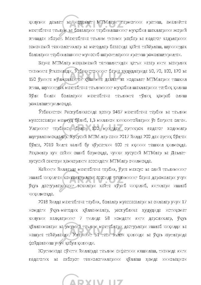 қилувчи давлат ва нодавлат МТМлари тармоғини яратиш, амалиётга мактабгача таълим ва болаларни тарбиялашнинг муқобил шаклларини жорий этишдан иборат. Мактабгача таълим тизими раҳбар ва педагог кадрларини замонавий технологиялар ва методлар базасида қайта тайёрлаш, шунингдек болаларни тарбиялашнинг муносиб шароитларини яратиш режалаштирилган. Барча МТМлар маҳкамавий тегишлигидан қатъи назар янги вазирлик тизимига ўтказилади. Ўзбекистоннинг барча ҳудудларида 50, 70, 100, 120 ва 150 ўринга мўлжалланган қўшимча давлат ва нодавлат МТМларни ташкил этиш, шунингдек мактабгача таълимнинг муқобил шаклларини татбиқ қилиш йўли билан болаларни мактабгача таълимга тўлиқ қамраб олиш режалаштирилмоқда. Ўзбекистон Республикасида ҳозир 9467 мактабгача тарбия ва таълим муассасалари мавжуд бўлиб, 1,3 миллион кичкинтойларни ўз бағрига олган. Уларнинг тарбияси билан 100 мингдан ортикрок педагог ходимлар шуғулланмокдалар. Хусусий МТМ лар сони 2017 йилда 200 дан ортиқ бўлган бўлса, 2019 йилга келиб бу кўрсаткич 600 га яқинни ташкил қилмоқда. Рақамлар кун сайин ошиб бормоқда, чунки хусусий МТМлар ва Давлат- хусусий сектори ҳамкорлиги асосидаги МТМлар очилмоқда. Кейинги йилларда мактабгача тарбия, ўрта махсус ва олий таълимнинг ишлаб чиқилган концепциялари асосида таълимнинг барча даражалари учун ўқув дастурларининг эскилари кайта кўриб чиқилиб, янгилари ишлаб чиқилмоқда. 2018 йилда мактабгача тарбия, болалар муассасалари ва оилалар учун 17 номдаги ўқув-методик қўлланмалар, республика ҳудудида истиқомат килувчи халқларнинг 7 тилида 58 номдаги янги дарсликлар, ўқув қўлланмалари ва умумий таълим мактаблари дастурлари ишлаб чиқилди ва нашрга тайёрланди. Уларнинг 51 таси эълон қилинди ва ўқув юртларида фойдаланиш учун қабул қилинди. Юртимизда сўнгги йилларда таълим сифатини яхшилаш, тизимда янги педагогик ва ахборот технологияларини қўллаш ҳамда инновацион 