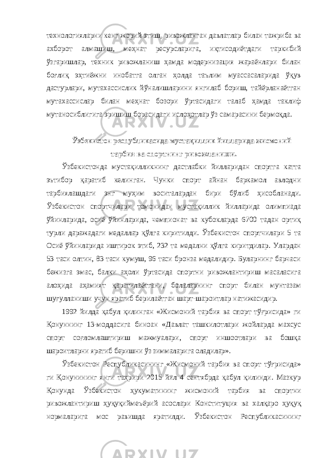 технологияларни кенг жорий этиш , ривожланган давлатлар билан тажриба ва ахборот алмашиш, меҳнат ресурсларига, иқтисодиётдаги таркибий ўзгаришлар, техник ривожланиш ҳамда модернизация жараёнлари билан боғлиқ эҳтиёжни инобатга олган ҳолда таълим муассасаларида ўқув дастурлари, мутахассислик йўналишларини янгилаб бориш, тайёрланаётган мутахассислар билан меҳнат бозори ўртасидаги талаб ҳамда таклиф мутаносиблигига эришиш борасидаги ислоҳотлар ўз самарасини бермоқда. Ўзбекистон республикасида мустақиллик йилларида жисмоний тарбия ва спортнинг ривожланиши. Ўзбекистонда мустақилликнинг дастлабки йилларидан спортга катта эътибор қаратиб келинган. Чунки спорт айнан баркамол авлодни тарбиялашдаги энг муҳим воситалардан бири бўлиб ҳисобланади. Ўзбекистон спортчилари томонидан мустақиллик йилларида олимпиада ўйинларида, осиё ўйинларида, чемпионат ва кубокларда 6700 тадан ортиқ турли даражадаги медаллар қўлга киритилди. Ўзбекистон спортчилари 5 та Осиё ўйинларида иштирок этиб, 232 та медални қўлга киритдилар. Улардан 53 таси олтин, 83 таси кумуш, 96 таси бронза медалидир. Буларнинг барчаси бежизга эмас, балки аҳоли ўртасида спортни ривожлантириш масаласига алоҳида аҳамият қаратилаётгани, болаларнинг спорт билан мунтазам шуғулланиши учун яратиб берилаётган шарт-шароитлар натижасидир. 1992 йилда қабул қилинган «Жисмоний тарбия ва спорт тўғрисида» ги Қонуннинг 13-моддасига биноан «Давлат ташкилотлари жойларда махсус спорт соғломлаштириш мажмуалари, спорт иншоотлари ва бошқа шароитларни яратиб беришни ўз зиммаларига оладилар». Ўзбекистон Республикасининг «Жисмоний тарбия ва спорт тўғрисида» ги Қонунининг янги таҳрири 2015 йил 4 сентябрда қабул қилинди. Мазкур Қонунда Ўзбекистон ҳукуматининг жисмоний тарбия ва спортни ривожлантириш ҳуқуқиймеъёрий асослари Конституция ва халқаро ҳуқуқ нормаларига мос равишда яратилди . Ўзбекистон Республикасининг 