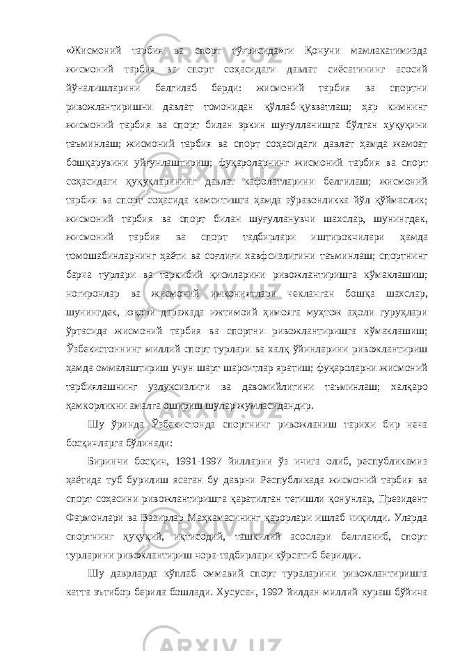 « Жисмоний тарбия ва спорт тўғрисида » ги Қонуни мамлакатимизда жисмоний тарбия ва спорт соҳасидаги давлат сиёсатининг асосий йўналишларини белгилаб берди : жисмоний тарбия ва спортни ривожлантиришни давлат томонидан қўллаб - қувватлаш ; ҳар кимнинг жисмоний тарбия ва спорт билан эркин шуғулланишга бўлган ҳуқуқини таъминлаш ; жисмоний тарбия ва спорт соҳасидаги давлат ҳамда жамоат бошқарувини уйғунлаштириш ; фуқароларнинг жисмоний тарбия ва спорт соҳасидаги ҳуқуқларининг давлат кафолатларини белгилаш ; жисмоний тарбия ва спорт соҳасида камситишга ҳамда зўравонликка йўл қўймаслик ; жисмоний тарбия ва спорт билан шуғулланувчи шахслар , шунингдек , жисмоний тарбия ва спорт тадбирлари иштирокчилари ҳамда томошабинларнинг ҳаёти ва соғлиғи хавфсизлигини таъминлаш ; спортнинг барча турлари ва таркибий қисмларини ривожлантиришга кўмаклашиш ; ногиронлар ва жисмоний имкониятлари чекланган бошқа шахслар , шунингдек , юқори даражада ижтимоий ҳимояга муҳтож аҳоли гуруҳлари ўртасида жисмоний тарбия ва спортни ривожлантиришга кўмаклашиш ; Ўзбекистоннинг миллий спорт турлари ва халқ ўйинларини ривожлантириш ҳамда оммалаштириш учун шарт - шароитлар яратиш ; фуқароларни жисмоний тарбиялашнинг узлуксизлиги ва давомийлигини таъминлаш ; халқаро ҳамкорликни амалга ошириш шулар жумласидандир . Шу ўринда Ўзбекистонда спортнинг ривожланиш тарихи бир неча босқичларга бўлинади : Биринчи босқич, 1991-1997 йилларни ўз ичига олиб, республикамиз ҳаётида туб бурилиш ясаган бу даврни Республикада жисмоний тарбия ва спорт соҳасини ривожлантиришга қаратилган тегишли қонунлар, Президент Фармонлари ва Вазирлар Маҳкамасининг қарорлари ишлаб чиқилди. Уларда спортнинг ҳуқуқий, иқтисодий, ташкилий асослари белгланиб, спорт турларини ривожлантириш чора-тадбирлари кўрсатиб берилди. Шу даврларда кўплаб оммавий спорт тураларини ривожлантиришга катта эътибор берила бошлади. Хусусан, 1992 йилдан миллий кураш бўйича 