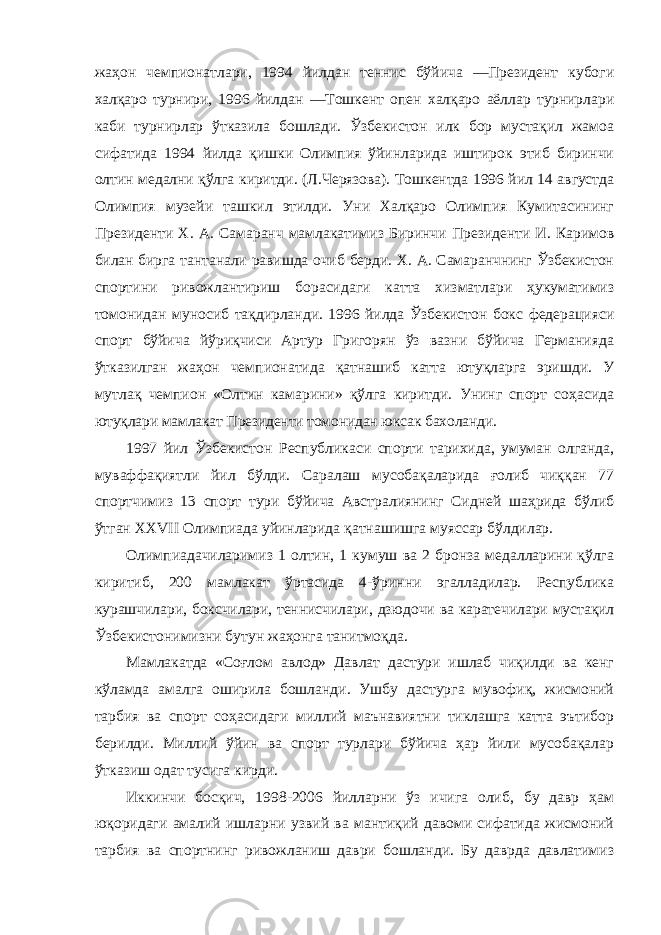 жаҳон чемпионатлари, 1994 йилдан теннис бўйича ―Президент кубоги халқаро турнири, 1996 йилдан ―Тошкент опен халқаро аёллар турнирлари каби турнирлар ўтказила бошлади. Ўзбекистон илк бор мустақил жамоа сифатида 1994 йилда қишки Олимпия ўйинларида иштирок этиб биринчи олтин медални қўлга киритди. (Л.Черязова). Тошкентда 1996 йил 14 августда Олимпия музейи ташкил этилди. Уни Халқаро Олимпия Кумитасининг Президенти Х. А. Самаранч мамлакатимиз Биринчи Президенти И. Каримов билан бирга тантанали равишда очиб берди. Х. А. Самаранчнинг Ўзбекистон спортини ривожлантириш борасидаги катта хизматлари ҳукуматимиз томонидан муносиб тақдирланди. 1996 йилда Ўзбекистон бокс федерацияси спорт бўйича йўриқчиси Артур Григорян ўз вазни бўйича Германияда ўтказилган жаҳон чемпионатида қатнашиб катта ютуқларга эришди. У мутлақ чемпион «Олтин камарини» қўлга киритди. Унинг спорт соҳасида ютуқлари мамлакат Президенти томонидан юксак бахоланди. 1997 йил Ўзбекистон Республикаси спорти тарихида, умуман олганда, муваффақиятли йил бўлди. Саралаш мусобақаларида ғолиб чиққан 77 спортчимиз 13 спорт тури бўйича Австралиянинг Сидней шаҳрида бўлиб ўтган XXVII Олимпиада уйинларида қатнашишга муяссар бўлдилар. Олимпиадачиларимиз 1 олтин, 1 кумуш ва 2 бронза медалларини қўлга киритиб, 200 мамлакат ўртасида 4-ўринни эгалладилар. Республика курашчилари, боксчилари, теннисчилари, дзюдочи ва каратечилари мустақил Ўзбекистонимизни бутун жаҳонга танитмоқда. Мамлакатда «Соғлом авлод» Давлат дастури ишлаб чиқилди ва кенг кўламда амалга оширила бошланди. Ушбу дастурга мувофиқ, жисмоний тарбия ва спорт соҳасидаги миллий маънавиятни тиклашга катта эътибор берилди. Миллий ўйин ва спорт турлари бўйича ҳар йили мусобақалар ўтказиш одат тусига кирди. Иккинчи босқич, 1998-2006 йилларни ўз ичига олиб, бу давр ҳам юқоридаги амалий ишларни узвий ва мантиқий давоми сифатида жисмоний тарбия ва спортнинг ривожланиш даври бошланди. Бу даврда давлатимиз 