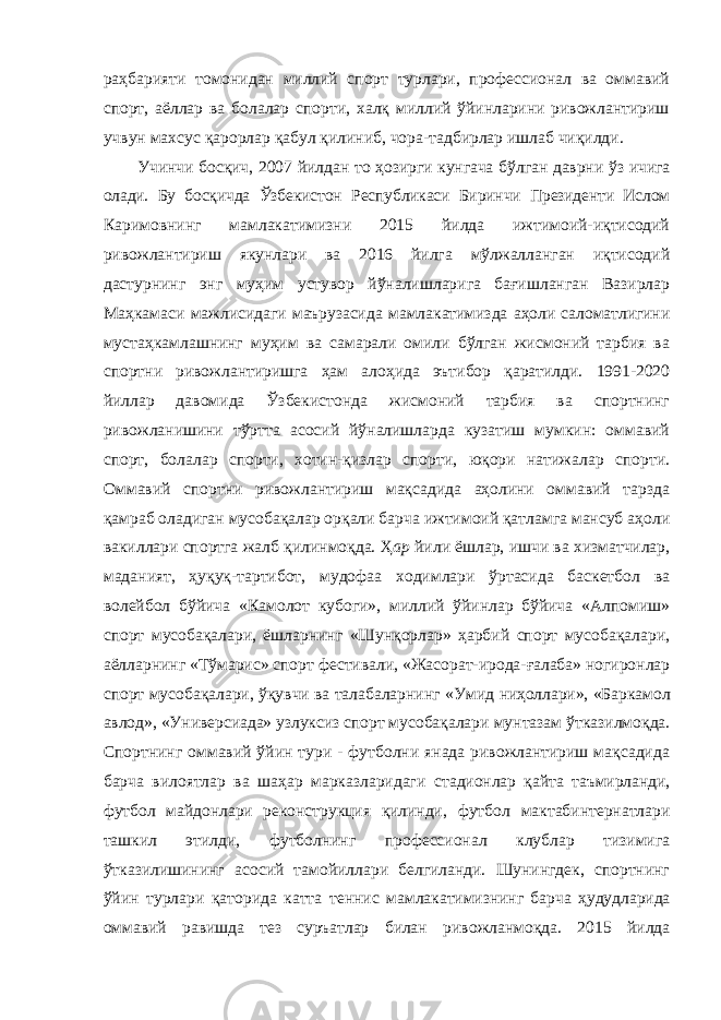 раҳбарияти томонидан миллий спорт турлари, профессионал ва оммавий спорт, аёллар ва болалар спорти, халқ миллий ўйинларини ривожлантириш учвун махсус қарорлар қабул қилиниб, чора-тадбирлар ишлаб чиқилди. Учинчи босқич, 2007 йилдан то ҳозирги кунгача бўлган даврни ўз ичига олади. Бу босқичда Ўзбекистон Республикаси Биринчи Президенти Ислом Каримовнинг мамлакатимизни 2015 йилда ижтимоий-иқтисодий ривожлантириш якунлари ва 2016 йилга мўлжалланган иқтисодий дастурнинг энг муҳим устувор йўналишларига бағишланган Вазирлар Маҳкамаси мажлисидаги маърузасида мамлакатимизда аҳоли саломатлигини мустаҳкамлашнинг муҳим ва самарали омили бўлган жисмоний тарбия ва спортни ривожлантиришга ҳам алоҳида эътибор қаратилди. 1991-2020 йиллар давомида Ўзбекистонда жисмоний тарбия ва спортнинг ривожланишини тўртта асосий йўналишларда кузатиш мумкин: оммавий спорт, болалар спорти, хотин-қизлар спорти, юқори натижалар спорти. Оммавий спортни ривожлантириш мақсадида аҳолини оммавий тарзда қамраб оладиган мусобақалар орқали барча ижтимоий қатламга мансуб аҳоли вакиллари спортга жалб қилинмоқда. Ҳ ар йили ёшлар, ишчи ва хизматчилар, маданият, ҳуқуқ-тартибот, мудофаа ходимлари ўртасида баскетбол ва волейбол бўйича «Камолот кубоги», миллий ўйинлар бўйича «Алпомиш» спорт мусобақалари, ёшларнинг «Шунқорлар» ҳарбий спорт мусобақалари, аёлларнинг «Тўмарис» спорт фестивали, «Жасорат-ирода-ғалаба» ногиронлар спорт мусобақалари, ўқувчи ва талабаларнинг «Умид ниҳоллари», «Баркамол авлод», «Универсиада» узлуксиз спорт мусобақалари мунтазам ўтказилмоқда. Спортнинг оммавий ўйин тури - футболни янада ривожлантириш мақсадида барча вилоятлар ва шаҳар марказларидаги стадионлар қайта таъмирланди, футбол майдонлари реконструкция қилинди, футбол мактабинтернатлари ташкил этилди, футболнинг профессионал клублар тизимига ўтказилишининг асосий тамойиллари белгиланди. Шунингдек, спортнинг ўйин турлари қаторида катта теннис мамлакатимизнинг барча ҳудудларида оммавий равишда тез суръатлар билан ривожланмоқда. 2015 йилда 