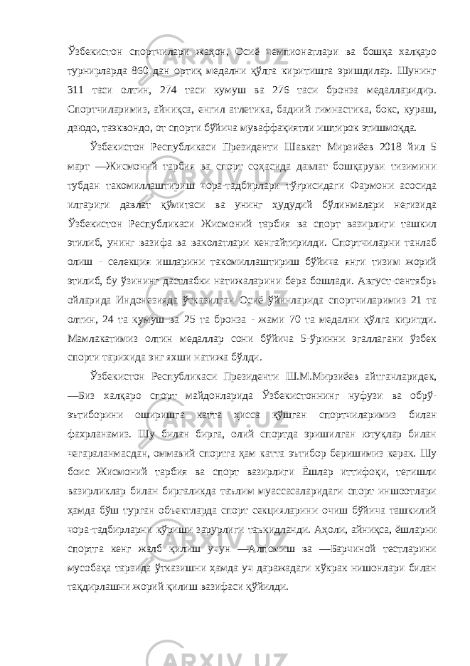 Ўзбекистон спортчилари жаҳон, Осиё чемпионатлари ва бошқа халқаро турнирларда 860 дан ортиқ медални қўлга киритишга эришдилар. Шунинг 311 таси олтин, 274 таси кумуш ва 276 таси бронза медалларидир. Спортчиларимиз, айниқса, енгил атлетика, бадиий гимнастика, бокс, кураш, дзюдо, таэквондо, от спорти бўйича муваффақиятли иштирок этишмоқда. Ўзбекистон Республикаси Президенти Шавкат Мирзиёев 2018 йил 5 март ―Жисмоний тарбия ва спорт соҳасида давлат бошқаруви тизимини тубдан такомиллаштириш чора-тадбирлари тўғрисидаги Фармони асосида илгариги давлат қўмитаси ва унинг ҳудудий бўлинмалари негизида Ўзбекистон Республикаси Жисмоний тарбия ва спорт вазирлиги ташкил этилиб, унинг вазифа ва ваколатлари кенгайтирилди. Спортчиларни танлаб олиш - селекция ишларини такомиллаштириш бўйича янги тизим жорий этилиб, бу ўзининг дастлабки натижаларини бера бошлади. Август-сентябрь ойларида Индонезияда ўтказилган Осиё ўйинларида спортчиларимиз 21 та олтин, 24 та кумуш ва 25 та бронза - жами 70 та медални қўлга киритди. Мамлакатимиз олтин медаллар сони бўйича 5-ўринни эгаллагани ўзбек спорти тарихида энг яхши натижа бўлди. Ўзбекистон Республикаси Президенти Ш.М.Мирзиёев айтганларидек, ―Биз халқаро спорт майдонларида Ўзбекистоннинг нуфузи ва обрў- эътиборини оширишга катта ҳисса қўшган спортчиларимиз билан фахрланамиз. Шу билан бирга, олий спортда эришилган ютуқлар билан чегараланмасдан, оммавий спортга ҳам катта эътибор беришимиз керак. Шу боис Жисмоний тарбия ва спорт вазирлиги Ёшлар иттифоқи, тегишли вазирликлар билан биргаликда таълим муассасаларидаги спорт иншоотлари ҳамда бўш турган объектларда спорт секцияларини очиш бўйича ташкилий чора-тадбирларни кўриши зарурлиги таъкидланди. Аҳоли, айниқса, ёшларни спортга кенг жалб қилиш учун ―Алпомиш ва ―Барчиной тестларини мусобақа тарзида ўтказишни ҳамда уч даражадаги кўкрак нишонлари билан тақдирлашни жорий қилиш вазифаси қўйилди. 