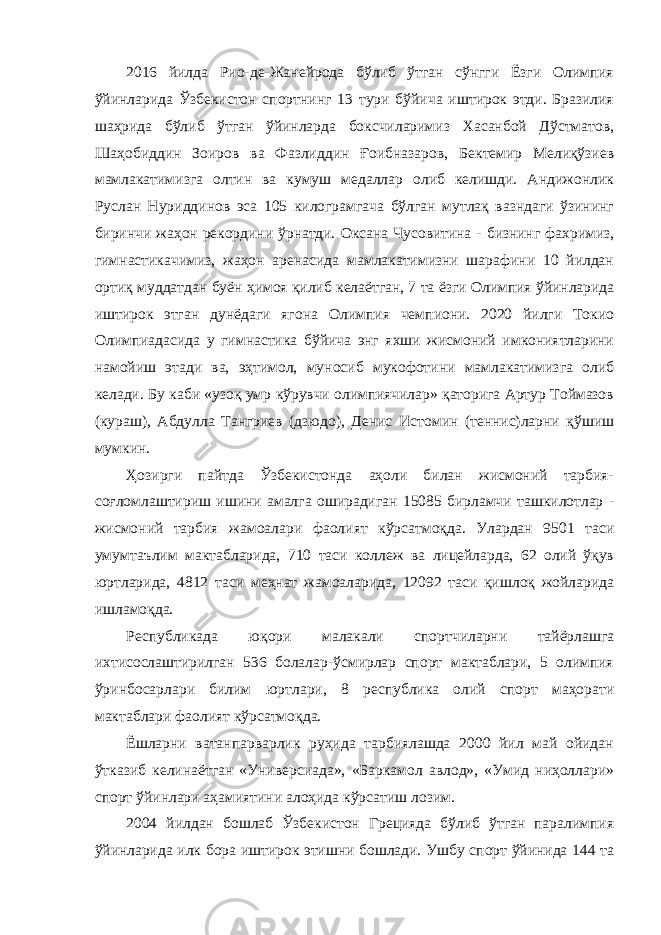 2016 йилда Рио-де-Жанейрода бўлиб ўтган сўнгги Ёзги Олимпия ўйинларида Ўзбекистон спортнинг 13 тури бўйича иштирок этди. Бразилия шаҳрида бўлиб ўтган ўйинларда боксчиларимиз Хасанбой Дўстматов, Шаҳобиддин Зоиров ва Фазлиддин Ғоибназаров, Бектемир Мелиқўзиев мамлакатимизга олтин ва кумуш медаллар олиб келишди. Андижонлик Руслан Нуриддинов эса 105 килограмгача бўлган мутлақ вазндаги ўзининг биринчи жаҳон рекордини ўрнатди. Оксана Чусовитина - бизнинг фахримиз, гимнастикачимиз, жаҳон аренасида мамлакатимизни шарафини 10 йилдан ортиқ муддатдан буён ҳимоя қилиб келаётган, 7 та ёзги Олимпия ўйинларида иштирок этган дунёдаги ягона Олимпия чемпиони. 2020 йилги Токио Олимпиадасида у гимнастика бўйича энг яхши жисмоний имкониятларини намойиш этади ва, эҳтимол, муносиб мукофотини мамлакатимизга олиб келади. Бу каби «узоқ умр кўрувчи олимпиячилар» қаторига Артур Тоймазов (кураш), Абдулла Тангриев (дзюдо), Денис Истомин (теннис)ларни қўшиш мумкин. Ҳозирги пайтда Ўзбекистонда аҳоли билан жисмоний тарбия- соғломлаштириш ишини амалга оширадиган 15085 бирламчи ташкилотлар - жисмоний тарбия жамоалари фаолият кўрсатмоқда. Улардан 9501 таси умумтаълим мактабларида, 710 таси коллеж ва лицейларда, 62 олий ўқув юртларида, 4812 таси меҳнат жамоаларида, 12092 таси қишлоқ жойларида ишламоқда. Республикада юқори малакали спортчиларни тайёрлашга ихтисослаштирилган 536 болалар-ўсмирлар спорт мактаблари, 5 олимпия ўринбосарлари билим юртлари, 8 республика олий спорт маҳорати мактаблари фаолият кўрсатмоқда. Ёшларни ватанпарварлик руҳида тарбиялашда 2000 йил май ойидан ўтказиб келинаётган «Универсиада», «Баркамол авлод», «Умид ниҳоллари» спорт ўйинлари аҳамиятини алоҳида кўрсатиш лозим. 2004 йилдан бошлаб Ўзбекистон Грецияда бўлиб ўтган паралимпия ўйинларида илк бора иштирок этишни бошлади. Ушбу спорт ўйинида 144 та 