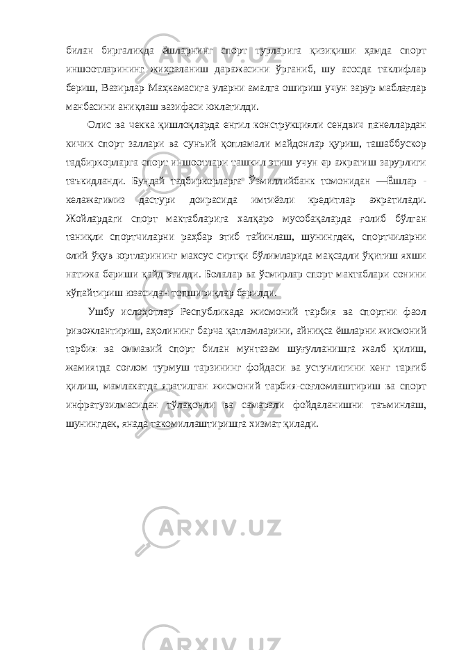 билан биргаликда ёшларнинг спорт турларига қизиқиши ҳамда спорт иншоотларининг жиҳозланиш даражасини ўрганиб, шу асосда таклифлар бериш, Вазирлар Маҳкамасига уларни амалга ошириш учун зарур маблағлар манбасини аниқлаш вазифаси юклатилди. Олис ва чекка қишлоқларда енгил конструкцияли сендвич панеллардан кичик спорт заллари ва сунъий қопламали майдонлар қуриш, ташаббускор тадбиркорларга спорт иншоотлари ташкил этиш учун ер ажратиш зарурлиги таъкидланди. Бундай тадбиркорларга Ўзмиллийбанк томонидан ―Ёшлар - келажагимиз дастури доирасида имтиёзли кредитлар ажратилади. Жойлардаги спорт мактабларига халқаро мусобақаларда ғолиб бўлган таниқли спортчиларни раҳбар этиб тайинлаш, шунингдек, спортчиларни олий ўқув юртларининг махсус сиртқи бўлимларида мақсадли ўқитиш яхши натижа бериши қайд этилди. Болалар ва ўсмирлар спорт мактаблари сонини кўпайтириш юзасидан топшириқлар берилди. Ушбу ислоҳотлар Республикада жисмоний тарбия ва спортни фаол ривожлантириш, аҳолининг барча қатламларини, айниқса ёшларни жисмоний тарбия ва оммавий спорт билан мунтазам шуғулланишга жалб қилиш, жамиятда соғлом турмуш тарзининг фойдаси ва устунлигини кенг тарғиб қилиш, мамлакатда яратилган жисмоний тарбия-соғломлаштириш ва спорт инфратузилмасидан тўлақонли ва самарали фойдаланишни таъминлаш, шунингдек, янада такомиллаштиришга хизмат қилади. 