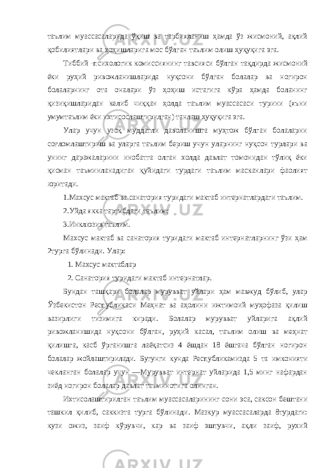 таълим муассасаларида ўқиш ва тарбияланиш ҳамда ўз жисмоний, ақлий қобилиятлари ва ҳоҳишларига мос бўлган таълим олиш ҳуқуқига эга. Тиббий -психологик комиссиянинг тавсияси бўлган тақдирда жисмоний ёки руҳий ривожланишларида нуқсони бўлган болалар ва ногирон болаларнинг ота оналари ўз ҳоҳиш истагига кўра ҳамда боланинг қизиқишларидан келиб чиққан ҳолда таълим муассасаси турини (яъни умумтаълим ёки ихтисослаштирилган) танлаш ҳуқуқига эга. Улар учун узоқ муддатли даволанишга муҳтож бўлган болаларни соғломлаштириш ва уларга таълим бериш учун уларнинг нуқсон турлари ва унинг даражаларини инобатга олган холда давлат томонидан тўлиқ ёки қисман таъминланадиган қуйидаги турдаги таълим масканлари фаолият юритади. 1.Махсус мактаб ва санатория туридаги мактаб интернатлардаги таълим. 2.Уйда якка тартибдаги таълим; 3.Инклюзив таълим. Махсус мактаб ва санатория туридаги мактаб интернатларнинг ўзи ҳам 2турга бўлинади. Улар: 1. Махсус мактаблар 2. Санатория туридаги мактаб интернатлар. Бундан ташқари болалар мурувват уйлари ҳам мавжуд бўлиб, улар Ўзбекистон Республикаси Меҳнат ва аҳолини ижтимоий муҳофаза қилиш вазирлиги тизимига киради. Болалар мурувват уйларига ақлий ривожланишида нуқсони бўлган, руҳий касал, таълим олиш ва меҳнат қилишга, касб ўрганишга лаёқатсиз 4 ёшдан 18 ёшгача бўлган ногирон болалар жойлаштирилади. Бугунги кунда Республикамизда 5 та имконияти чекланган болалар учун ―Мурувват интернат уйларида 1,5 минг нафардан зиёд ногирон болалар давлат таъминотига олинган. Ихтисолаштирилган таълим муассасаларининг сони эса, саксон бештани ташкил қилиб, саккизта турга бўлинади. Мазкур муассасаларда 8турдаги: кузи ожиз, заиф кўрувчи, кар ва заиф эштувчи, ақли заиф, рухий 