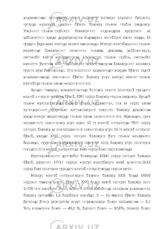 ривожланиши сустлашган, таянч харакати аъзолари харакати бузилган, нутқида мураккаб нуқсони бўлган болалар таълим тарбия оладилар. Уларнинг таълим-тарбияси болаларнинг индивидуал хусусияти ва қобилиятини ҳамда дифференциал ёндашувни эътиборга олган холда, 13 турдаги ўқув режа асосида амалга оширилади. Махсус мактабларнинг таълим жараёнида болаларнинг соғлигини тиклаш, даволаш, реабилитация, ижтимойи хаётга мослаштириш, коррекцион таълим тарбия, ижтимойи мехнатга ўргатиш каби тадбирларни амалга ошириш болаларнинг касаллик турига кура белгиланади. Ота-онасининг қарамоғидан маҳрум бўлган ақлий ривожланишида камчилиги бўлган болалар учун махсус мехнат-таълим мактабида таълим олиш имкониятига эга. Бундан ташқари, мамлакатимизда йигирма иккита санаторий туридаги мактаб-интернат мавжуд бўлиб, 6087 нафар болалар таҳсил оладилар. Бундай таълим муассасаларида сколиоз билан касалланган, сил ва нафас олиш органларининг сурункали хасталикларига чалинган болалар даволаниш ҳамда махсус шароитларда таълим олиш имкониятига эга. Жумладан, суяк касаллигига чалинганлар учун жами 10 та мактаб интернатда 2877 нафар ногирон болалар ва сил касаллигига чалинганлар учун 13 та мактаб-интернат бўлиб, уларда 3210 нафар ногирон болаларга ўрта таълим маълумоти берилади, сурункали касалликларга чалинган заиф болалар учун санатория типидаги 5 та мактаб-интернатида 1541 нафар бола таҳсил олмоқда. Мустақилликнинг дастлабки йилларида 19347 нафар ногирон болалар бўлиб, уларнинг 12717 нафари махсус мактабларга жалб қилинган.5513 нафар бола санатория туридаги мактаб интернатларда таҳсил олган. Махсус мактаб интернатларга борувчи болалар 1991 йилда 18169 нафарни ташкил қилган бўлса 173 , 2020 йилга келиб ногирон болалар сони 17708 тага камайган. Яъни, кейинги 5 йил мобайнида нонормал ривожланган болалар туғилиши 1,3 баробарга камайди. 6 — 15 ёшгача бўлган болалар ўртасида ўткир респиратор вирус инфекциялари билан касалланиш — 9,7 %га, пневмония билан — 49,1 %, бронхит билан — 32,8%, сколиоз билан 