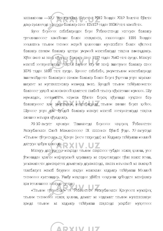 касалланиш —32,7 %га пасайди. Биргина 2010 йилдан 2012 йилгача бўлган давр оралиғида ногирон болалар сони 105102 тадан 96047тага камайган. Буни биринчи сабабларидан бири Ўзбекистонда ногирон болалар туғилишининг камайиши билан изоҳланса, иккинчидан 1996 йилдан инклюзив таълим тизими жорий қилиниши муносабати билан кўпгина болалар соғлом болалар қатори умумий мактабларда таҳсил олмоқдалар. Кўзи ожиз ва заиф кўрувчи болалар сони 1692 тадан 2540 тага ортди. Махсус мактаб интернатларда таҳсил олувчи кар ва заиф эшитувчи болалар сони 3026 тадан 5100 тага ортди. Бунинг сабабаби, умумтаълим мактабларида эшитмайдиган болаларни соғлом болалар билан бирга ўқитиш учун керакли шароит ва мутахассислар мавжуд эмас. Бундай таълим тайёрланмаган боланинг руҳий ва жисмоний ҳолатига салбий таъсир кўрсатиши мумкин. Шу жумладан, интеллекти нормал бўлган бироқ кўришда нуқсони бор болаларнинг ҳам умутаълим мактабларида таълим олиши бироз қийин. Шунинг учун ҳам бундай болалар махсус мактаб интернатларда таҳсил олишни маъқул кўрадилар. 29-30-август кунлари Тошкентда биринчи чақириқ Ўзбекистон Республикаси Олий Мажлисининг IX сcссияси бўлиб ўтди. 27-августда «Таълим тўғрисида» ги Қонун (янги таҳрирда) ва Кадрлар тайёрлаш миллий дастури қабул қилинди. Мазкур дастурнинг мақсади таълим соҳасини тубдан ислоҳ қилиш, уни ўтмишдан қолган мафкуравий қарашлар ва сарқитлардан тўла халос этиш, ривожланган демократик давлатлар даражасида, юксак маънавий ва ахлоқий талабларга жавоб берувчи юқори малакали кадрлар тайёрлаш Миллий тизимини яратишдир. Ушбу мақсадни рўёбга чиқариш қуйидаги вазифалар ҳал этилишини назарда тутади: «Таълим тўғрисида» ги Ўзбекистон Республикаси Қонунига мувофиқ таълим тизимини ислоҳ қилиш, давлат ва нодавлат таълим муассасалари ҳамда таълим ва кадрлар тайёрлаш соҳасида рақобат муҳитини 