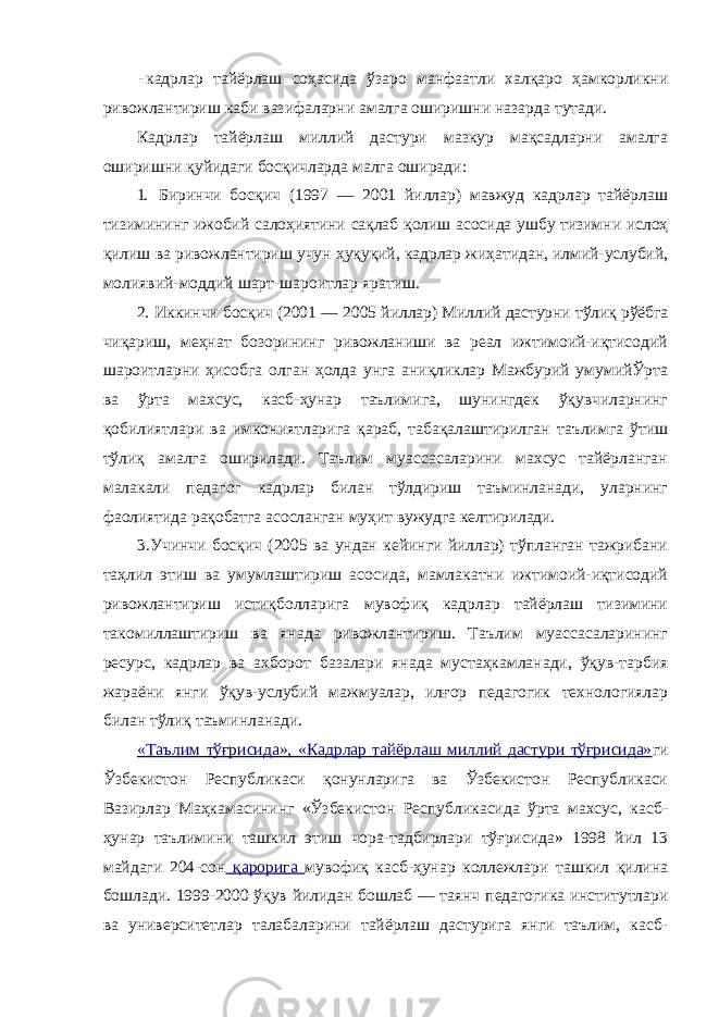 - кадрлар тайёрлаш соҳасида ўзаро манфаатли халқаро ҳамкорликни ривожлантириш каби вазифаларни амалга оширишни назарда тутади. Кадрлар тайёрлаш миллий дастури мазкур мақсадларни амалга оширишни қуйидаги босқичларда малга оширади: 1. Биринчи босқич (1997 — 2001 йиллар) мавжуд кадрлар тайёрлаш тизимининг ижобий салоҳиятини сақлаб қолиш асосида ушбу тизимни ислоҳ қилиш ва ривожлантириш учун ҳуқуқий, кадрлар жиҳатидан, илмий-услубий, молиявий-моддий шарт-шароитлар яратиш. 2. Иккинчи босқич (2001 — 2005 йиллар) Миллий дастурни тўлиқ рўёбга чиқариш, меҳнат бозорининг ривожланиши ва реал ижтимоий-иқтисодий шароитларни ҳисобга олган ҳолда унга аниқликлар Мажбурий умумийЎрта ва ўрта махсус, касб-ҳунар таълимига, шунингдек ўқувчиларнинг қобилиятлари ва имкониятларига қараб, табақалаштирилган таълимга ўтиш тўлиқ амалга оширилади. Таълим муассасаларини махсус тайёрланган малакали педагог кадрлар билан тўлдириш таъминланади, уларнинг фаолиятида рақобатга асосланган муҳит вужудга келтирилади. 3.Учинчи босқич (2005 ва ундан кейинги йиллар) тўпланган тажрибани таҳлил этиш ва умумлаштириш асосида, мамлакатни ижтимоий-иқтисодий ривожлантириш истиқболларига мувофиқ кадрлар тайёрлаш тизимини такомиллаштириш ва янада ривожлантириш. Таълим муассасаларининг ресурс, кадрлар ва ахборот базалари янада мустаҳкамланади, ўқув-тарбия жараёни янги ўқув-услубий мажмуалар, илғор педагогик технологиялар билан тўлиқ таъминланади. «Таълим тўғрисида», «Кадрлар тайёрлаш миллий дастури тўғрисида» ги Ўзбекистон Республикаси қонунларига ва Ўзбекистон Республикаси Вазирлар Маҳкамасининг «Ўзбекистон Республикасида ўрта махсус, касб- ҳунар таълимини ташкил этиш чора-тадбирлари тўғрисида» 1998 йил 13 майдаги 204-сон қарорига мувофиқ касб-ҳунар коллежлари ташкил қилина бошлади. 1999-2000 ўқув йилидан бошлаб — таянч педагогика институтлари ва университетлар талабаларини тайёрлаш дастурига янги таълим, касб- 