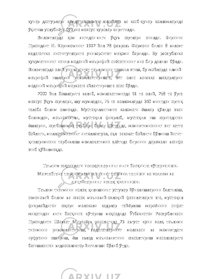 ҳунар дастурлари ҳамда академик лицейлар ва касб-ҳунар коллежларида ўқитиш услубиёти бўйича махсус курслар киритилди. Вилоятларда ҳам янгидан-янги ўқув юртлари очилди. Биринчи Президент И. Каримовнинг 1992 йил 28 февраль Фармони билан 8 вилоят педагогика институтларига университет мақоми берилди. Бу республика ҳукуматининг изчил маданий-маърифий сиёсатининг яна бир далили бўлди. Вилоятларда олий университет таълимини ташкил этиш, бу жойларда илмий- маърифий ишларни ривожлантиришга, энг олис вачекка шаҳарларни маданий-маърифий марказга айлантиришга асос бўлди. 2000 йил бошларига келиб, мамлакатимизда 61 та олий, 258 та ўрта махсус ўқув юртлари, шу жумладан, 75 та коллежларда 360 мингдан ортиқ талаба билим олмоқда. Мустақиллигимиз келажаги ёшлар қўлида экан билимдон, маънавиятли, мустақил фикрлаб, мустақил иш юритадиган ёшларни, юртбошимиз таъбири билан айтганда, жамиятимизнинг энг катта бойлиги, миллатимизнинг интеллектуал, ақл- заковат бойлиги бўлмиш йигит- қизларимизни тарбиялаш мамлакатимиз ҳаётида биринчи даражали вазифа этиб қўйилмоқда. Таълим соҳасидаги ислоҳотларнинг янги босқичга кўтарилиши . Мактабгача таълим вазирлигиниг ташкил топиши ва коллеж ва лицейларнинг ислоҳ қилиниши . Таълим тизимини ислоҳ қилишнинг устувор йўналишларини белгилаш , замонавий билим ва юксак маънавий - ахлоқий фазилатларга эга , мустақил фикрлайдиган юқори малакали кадрлар тайёрлаш жараёнини сифат жиҳатидан янги босқичга кўтариш мақсадида Ўзбекистон Республикаси Президенти Шавкат Мирзиёев раислигида 23 август куни халқ таълими тизимини ривожлантириш , педагогларнинг малакаси ва жамиятдаги нуфузини ошириш , ёш авлод маънавиятини юксалтириш масалаларига бағишланган видеоселектор йиғилиши бўлиб ўтди . 