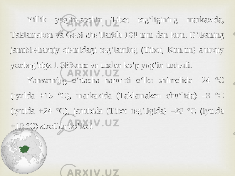 Yillik yog‘in-sochin Tibet tog‘ligining markazida, Taklamakon va Gobi cho‘llarida 100 mm dan kam. O‘lkaning janubi-sharqiy qismidagi tog‘larning (Tibet, Kunlun) sharqiy yonbag‘riga 1 000 mm va undan ko‘p yog‘in tushadi. Yanvarning o‘rtacha harorati o‘lka shimolida –24 °C (iyulda +16 °C), markazida (Taklamakon cho‘lida) –8 °C (iyulda +24 °C), janubida (Tibet tog‘ligida) –20 °C (iyulda +10 °C) atrofida bo‘ladi 