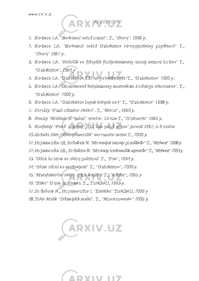 www.arxiv.uz Adabiyotlar: 1. Karimov I.A. &#34;Barkamol avlod orzusi&#34;. T., &#34;Sharq&#34;. 1999 y. 2. Karimov I.A. &#34;Barkamol avlod O&#39;zbekiston taraqqiyotining poydevori&#34; T., &#34;Sharq&#34; 1997 y. 3. Karimov I.A. &#34;Halollik va fidoyilik faoliyatimizning asosiy mezoni bo&#39;lsin&#34; T., &#34;O&#39;zbekiston&#34;, 1994 y 4. Karimov I.A. &#34;O&#39;zbekiston XXI asrga intilmoqda&#34;T., &#34;O&#39;zbekiston&#34; 2000 y. 5. Karimov I.A. &#34;Donishmand halqimizning mustahkam irodasiga ishonaman&#34;. T., &#34;O&#39;zbekiston&#34; 2000 y. 6. Karimov I.A. &#34;O&#39;zbekiston buyuk kelajak sari&#34; T., &#34;O&#39;zbekiston&#34; 1998 y. 7. Forobiy &#34;Fozil odamlar shahri&#34;. T., &#34;Meros&#34;, 1990 y. 8. Navoiy &#34;Mahbub ul- qulub&#34; asarlar. 13 tom T., &#34;O&#39;qituvchi&#34; 1995 y. 9. Konfutsiy &#34;Pand- o&#39;gitlari&#34;, &#34;So`lom avlod uchun&#34; jurnali 1997, 5-6 sonlar 10. Abdulla Sher &#34;Ahloqshunoslik&#34; ma&#39;ruzalar matni T., 2000 y. 11. Ho&#39;jamurodov I.R, Sa&#39;dullaev N. &#34;Ma&#39;naviyat insoniy go&#39;zallikdir&#34; T., &#34;Mehnat&#34; 1998 y 12. Ho&#39;jamurodov I.R., Sa&#39;dullaev N. &#34;Ma&#39;naviy barkamollik ziynatdir&#34; T., &#34;Mehnat&#34; 2001y. 13. &#34;Odob bo&#39;stoni va ahloq gulistoni&#34; T., &#34;Fan&#34;, 1994 y. 14. &#34;Islom odobi va madaniyati&#34; T., &#34;O&#39;zbekiston&#34;, 2000 y. 15. &#34;Mutafakkirlar ahloq- odob haqida&#34; T., &#34;Adolat&#34;, 1995 y 16. &#34;Etika&#34; O&#39;quv qo&#39;llanma. T.,, ToshDAU, 1993 y. 17. Sa&#39;dullaev N., Ho&#39;jamurodov I. &#34;Estetika&#34; ToshDAU, 2006 y 18. Tohir Malik &#34;Odamiylik mulki&#34;. T., &#34;Movarounnahr&#34; 2005 y. 