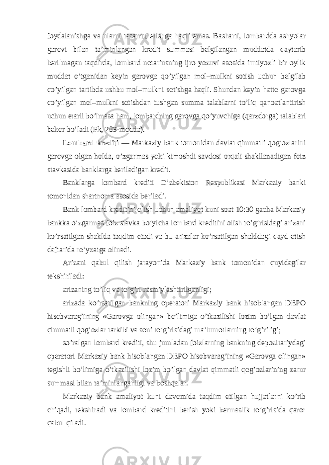 foydalanishga va ularni tasarruf etishga haqli emas. Basharti, lombardda ashyolar garovi bilan ta’minlangan kredit summasi belgilangan muddatda qaytarib berilmagan taqdirda, lombard notariusning ijro yozuvi asosida imtiyozli bir oylik muddat o’tganidan keyin garovga qo’yilgan mol–mulkni sotish uchun belgilab qo’yilgan tartibda ushbu mol–mulkni sotishga haqli. Shundan keyin hatto garovga qo’yilgan mol–mulkni sotishdan tushgan summa talablarni to’liq qanoatlantirish uchun etarli bo’lmasa ham, lombardning garovga qo’yuvchiga (qarzdorga) talablari bekor bo’ladi (Fk, 289-modda). Lombard krediti — Markaziy bank tomonidan davlat qimmatli qog’ozlarini garovga olgan holda, o’zgarmas yoki kimoshdi savdosi orqali shakllanadigan foiz stavkasida banklarga beriladigan kredit. Banklarga lombard krediti O’zbekiston Respublikasi Markaziy banki tomonidan shartnoma asosida beriladi. Bank lombard kreditini olish uchun amaliyot kuni soat 10:30 gacha Markaziy bankka o’zgarmas foiz stavka bo’yicha lombard kreditini olish to’g’risidagi arizani ko’rsatilgan shaklda taqdim etadi va bu arizalar ko’rsatilgan shakldagi qayd etish daftarida ro’yxatga olinadi. Arizani qabul qilish jarayonida Markaziy bank tomonidan quyidagilar tekshiriladi: arizaning to’liq va to’g’ri rasmiylashtirilganligi; arizada ko’rsatilgan bankning operatori Markaziy bank hisoblangan DEPO hisobvarag’ining «Garovga olingan» bo’limiga o’tkazilishi lozim bo’lgan davlat qimmatli qog’ozlar tarkibi va soni to’g’risidagi ma’lumotlarning to’g’riligi; so’ralgan lombard krediti, shu jumladan foizlarning bankning depozitariydagi operatori Markaziy bank hisoblangan DEPO hisobvarag’ining «Garovga olingan» tegishli bo’limiga o’tkazilishi lozim bo’lgan davlat qimmatli qog’ozlarining zarur summasi bilan ta’minlanganligi va boshqalar. Markaziy bank amaliyot kuni davomida taqdim etilgan hujjatlarni ko’rib chiqadi, tekshiradi va lombard kreditini berish yoki bermaslik to’g’risida qaror qabul qiladi. 