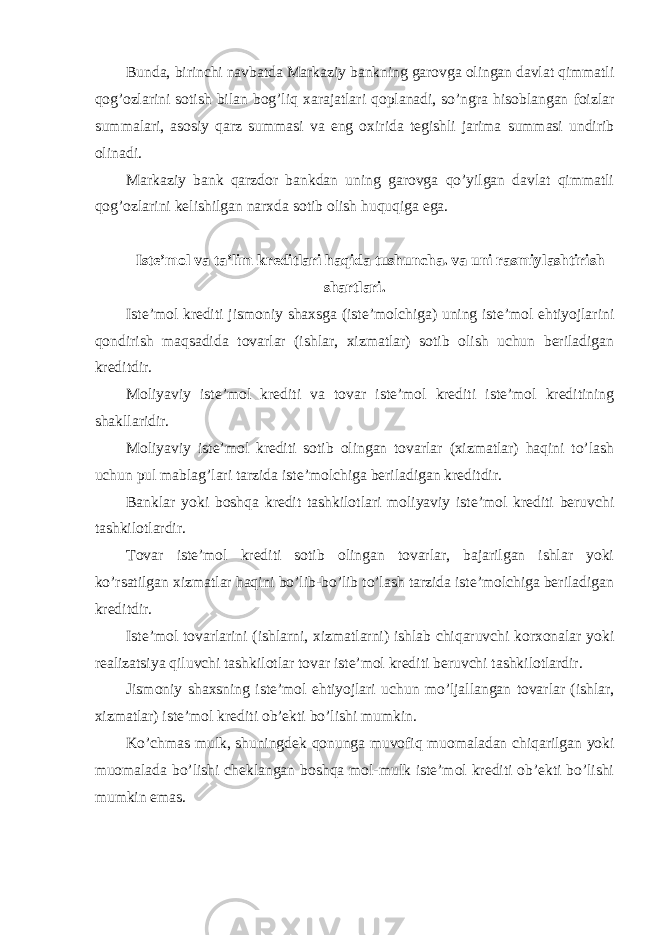 Bunda, birinchi navbatda Markaziy bankning garovga olingan davlat qimmatli qog’ozlarini sotish bilan bog’liq xarajatlari qoplanadi, so’ngra hisoblangan foizlar summalari, asosiy qarz summasi va eng oxirida tegishli jarima summasi undirib olinadi. Markaziy bank qarzdor bankdan uning garovga qo’yilgan davlat qimmatli qog’ozlarini kelishilgan narxda sotib olish huquqiga ega. Iste’mol va ta’lim kreditlari haqida tushuncha. va uni rasmiylashtirish shartlari. Iste’mol krediti jismoniy shaxsga (iste’molchiga) uning iste’mol ehtiyojlarini qondirish maqsadida tovarlar (ishlar, xizmatlar) sotib olish uchun beriladigan kreditdir. Moliyaviy iste’mol krediti va tovar iste’mol krediti iste’mol kreditining shakllaridir. Moliyaviy iste’mol krediti sotib olingan tovarlar (xizmatlar) haqini to’lash uchun pul mablag’lari tarzida iste’molchiga beriladigan kreditdir. Banklar yoki boshqa kredit tashkilotlari moliyaviy iste’mol krediti beruvchi tashkilotlardir. Tovar iste’mol krediti sotib olingan tovarlar, bajarilgan ishlar yoki ko’rsatilgan xizmatlar haqini bo’lib-bo’lib to’lash tarzida iste’molchiga beriladigan kreditdir. Iste’mol tovarlarini (ishlarni, xizmatlarni) ishlab chiqaruvchi korxonalar yoki realizatsiya qiluvchi tashkilotlar tovar iste’mol krediti beruvchi tashkilotlardir. Jismoniy shaxsning iste’mol ehtiyojlari uchun mo’ljallangan tovarlar (ishlar, xizmatlar) iste’mol krediti ob’ekti bo’lishi mumkin. Ko’chmas mulk, shuningdek qonunga muvofiq muomaladan chiqarilgan yoki muomalada bo’lishi cheklangan boshqa mol-mulk iste’mol krediti ob’ekti bo’lishi mumkin emas. 