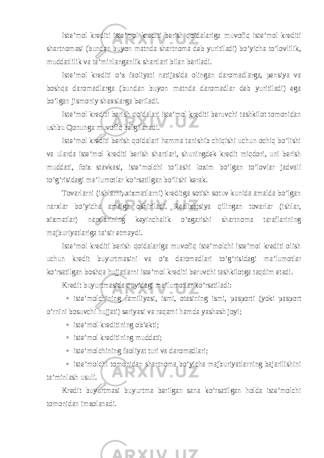 Iste’mol krediti iste’mol krediti berish qoidalariga muvofiq iste’mol krediti shartnomasi (bundan buyon matnda shartnoma deb yuritiladi) bo’yicha to’lovlilik, muddatlilik va ta’minlanganlik shartlari bilan beriladi. Iste’mol krediti o’z faoliyati natijasida olingan daromadlarga, pensiya va boshqa daromadlarga (bundan buyon matnda daromadlar deb yuritiladi) ega bo’lgan jismoniy shaxslarga beriladi. Iste’mol krediti berish qoidalari iste’mol krediti beruvchi tashkilot tomonidan ushbu Qonunga muvofiq belgilanadi. Iste’mol krediti berish qoidalari hamma tanishib chiqishi uchun ochiq bo’lishi va ularda iste’mol krediti berish shartlari, shuningdek kredit miqdori, uni berish muddati, foiz stavkasi, iste’molchi to’lashi lozim bo’lgan to’lovlar jadvali to’g’risidagi ma’lumotlar ko’rsatilgan bo’lishi kerak. Tovarlarni (ishlarni, xizmatlarni) kreditga sotish sotuv kunida amalda bo’lgan narxlar bo’yicha amalga oshiriladi. Realizatsiya qilingan tovarlar (ishlar, xizmatlar) narxlarining keyinchalik o’zgarishi shartnoma taraflarining majburiyatlariga ta’sir etmaydi. Iste’mol krediti berish qoidalariga muvofiq iste’molchi iste’mol krediti olish uchun kredit buyurtmasini va o’z daromadlari to’g’risidagi ma’lumotlar ko’rsatilgan boshqa hujjatlarni iste’mol krediti beruvchi tashkilotga taqdim etadi. Kredit buyurtmasida quyidagi ma’lumotlar ko’rsatiladi: • iste’molchining familiyasi, ismi, otasining ismi, pasporti (yoki pasport o’rnini bosuvchi hujjati) seriyasi va raqami hamda yashash joyi; • iste’mol kreditining ob’ekti; • iste’mol kreditining muddati; • iste’molchining faoliyat turi va daromadlari; • iste’molchi tomonidan shartnoma bo’yicha majburiyatlarning bajarilishini ta’minlash usuli. Kredit buyurtmasi buyurtma berilgan sana ko’rsatilgan holda iste’molchi tomonidan imzolanadi. 