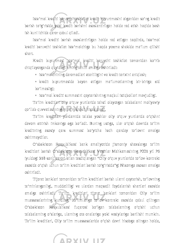 Iste’mol krediti beruvchi tashkilot kredit buyurtmasini olganidan so’ng kredit berish to’g’risida yoki kredit berishni asoslantirilgan holda rad etish haqida besh ish kuni ichida qaror qabul qiladi. Iste’mol krediti berish asoslantirilgan holda rad etilgan taqdirda, iste’mol krediti beruvchi tashkilot iste’molchiga bu haqda yozma shaklda ma’lum qilishi shart. Kredit buyurtmasi iste’mol krediti beruvchi tashkilot tomonidan ko’rib chiqilayotganda quyidagilarning tahlili amalga oshiriladi: • iste’molchining daromadlari etarliligini va kredit tarixini aniqlash; • kredit buyurtmasida bayon etilgan ma’lumotlarning bir-biriga zid bo’lmasligi; • iste’mol krediti summasini qaytarishning maqbul istiqbollari mavjudligi. Ta’lim kreditlari oliy o’quv yurtlarida tahsil olayotgan talabalarni moliyaviy qo’llab-quvvatlashning muhim shakli hisoblanadi. Ta’lim kreditlari yordamida talaba yoshlar oliy o’quv yurtlarida o’qishni davom ettirish imkoniga ega bo’ladi. Buning ustiga, ular o’qish davrida ta’lim kreditning asosiy qarz summasi bo’yicha hech qanday to’lovni amalga oshirmaydilar. O’zbekiston Respublikasi bank amaliyotida jismoniy shaxslarga ta’lim kreditlari berish O’zbekiston Respublikasi Vazirlar Mahkamasining 2001 yil 26 iyuldagi 318-sonli qarori bilan tasdiqlangan “Oliy o’quv yurtlarida to’lov-kontrakt asosida o’qish uchun ta’lim kreditlari berish to’g’risida”gi Nizomga asosan amalga oshiriladi. Tijorat banklari tomonidan ta’lim kreditlari berish ularni qaytarish, to’lovning ta’minlanganligi, muddatliligi va ulardan maqsadli foydalanish shartlari asosida amalga oshiriladi. Ta’lim kreditlari tijorat banklari tomonidan Oliy ta’lim muassasalarining kunduzgi bo’limlariga to’lov-kontrakt asosida qabul qilingan O’zbekiston Respublikasi fuqarosi bo’lgan talabalarning o’qishi uchun talabalarning o’zlariga, ularning ota-onalariga yoki vasiylariga berilishi mumkin. Ta’lim kreditlari, Oliy ta’lim muassasalarida o’qish davri hisobga olingan holda, 