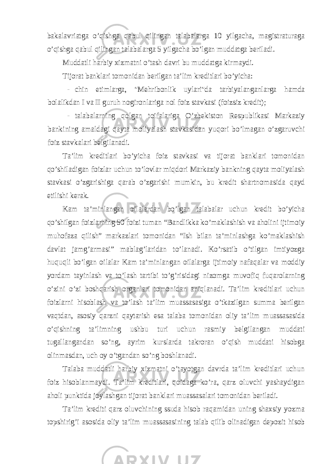 bakalavriatga o’qishga qabul qilingan talabalarga 10 yilgacha, magistraturaga o’qishga qabul qilingan talabalarga 5 yilgacha bo’lgan muddatga beriladi. Muddatli harbiy xizmatni o’tash davri bu muddatga kirmaydi. Tijorat banklari tomonidan berilgan ta’lim kreditlari bo’yicha: - chin etimlarga, &#34;Mehribonlik uylari&#34;da tarbiyalanganlarga hamda bolalikdan I va II guruh nogironlariga nol foiz stavkasi (foizsiz kredit); - talabalarning qolgan toifalariga O’zbekiston Respublikasi Markaziy bankining amaldagi qayta moliyalash stavkasidan yuqori bo’lmagan o’zgaruvchi foiz stavkalari belgilanadi. Ta’lim kreditlari bo’yicha foiz stavkasi va tijorat banklari tomonidan qo’shiladigan foizlar uchun to’lovlar miqdori Markaziy bankning qayta moliyalash stavkasi o’zgarishiga qarab o’zgarishi mumkin, bu kredit shartnomasida qayd etilishi kerak. Kam ta’minlangan oilalardan bo’lgan talabalar uchun kredit bo’yicha qo’shilgan foizlarning 50 foizi tuman “Bandlikka ko’maklashish va aholini ijtimoiy muhofaza qilish” markazlari tomonidan “Ish bilan ta’minlashga ko’maklashish davlat jamg’armasi” mablag’laridan to’lanadi. Ko’rsatib o’tilgan imtiyozga huquqli bo’lgan oilalar Kam ta’minlangan oilalarga ijtimoiy nafaqalar va moddiy yordam tayinlash va to’lash tartibi to’g’risidagi nizomga muvofiq fuqarolarning o’zini o’zi boshqarish organlari tomonidan aniqlanadi. Ta’lim kreditlari uchun foizlarni hisoblash va to’lash ta’lim muassasasiga o’tkazilgan summa berilgan vaqtdan, asosiy qarzni qaytarish esa talaba tomonidan oliy ta’lim muassasasida o’qishning ta’limning ushbu turi uchun rasmiy belgilangan muddati tugallangandan so’ng, ayrim kurslarda takroran o’qish muddati hisobga olinmasdan, uch oy o’tgandan so’ng boshlanadi. Talaba muddatli harbiy xizmatni o’tayotgan davrda ta’lim kreditlari uchun foiz hisoblanmaydi. Ta’lim kreditlari, qoidaga ko’ra, qarz oluvchi yashaydigan aholi punktida joylashgan tijorat banklari muassasalari tomonidan beriladi. Ta’lim krediti qarz oluvchining ssuda hisob raqamidan uning shaxsiy yozma topshirig’i asosida oliy ta’lim muassasasining talab qilib olinadigan depozit hisob 