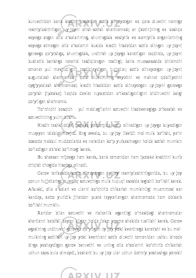 kuruvchidan bank krediti hisobidan sotib olinayotgan va qarz oluvchi nomiga rasmiylashtirilgan uy-joyni olish-sotish shartnomasi; er (xotin)ning va boshqa voyaga etgan oila a’zolarining, shuningdek vasiylik va xomiylik organlarining voyaga etmagan oila a’zolarini kuzlab kredit hisobidan sotib olingan uy-joyni garovga qo’yishga, shuningdek, undirish uy-joyga karatilgan taqdirda, uy-joyni bushatib berishga notarial tasdiqlangan roziligi; bank muassasasida birlamchi omonat pul mavjudligini tasdiqlaydigan hujjatlar; sotib olinayotgan uy-joyni sugurtalash shartnomasi; qarz oluvchining xayotini va mehnat qobiliyatini cyg’yptalash shartnomasi; kredit hisobidan sotib olinayotgan uy-joyni garovga qo’yish (ipoteka) haqida davlat ruyxatidan o’tkazilganligini bildiruvchi belgi qo’yilgan shartnoma. To’rtinchi bosqich - pul mablag’larini sotuvchi hisobvaragiga o’tkazish va sotuvchining pulni olishi. Kredit tashkilotlari ipoteka yordamida sotib olinadigan uy-joyga kuyadigan muayyan talablar mavjud. Eng avvalo, bu uy-joy likvidli mol-mulk bo’lishi, ya’ni boeorda makbul muddatlarda va narxidan ko’p yutkazmagan holda sotish mumkin bo’ladigan ob’ekt bo’lmogi kerak. Bu shaxsan mijozga ham kerak, bank tomonidan ham ipoteka kreditini kurib chiqish chogida hisobga olinadi. Garov tarikasida sotib olinayotgan uy-joy rasmiylashtirilganida, bu uy-joy qonun hujjatlariga muvofiq sotuvchiga mulk huquqi asosida tegishli bo’lishi kerak. Afsuski, oila a’zolari va ularni ko’chirib chikarish mumkinligi muammosi xar kanday, xatto yuridik jihatdan puxta tayyorlangan shartnomada ham dolzarb bo’lishi mumkin. Xaridor bilan sotuvchi va rieltorlik agentligi o’rtasidagi shartnomalar shartlarni batafsil bayon kilgan holda fakat yozma shaklda tuzilishi kerak. Garov egasining undiruvni garovga qo’yilgan uy-joy yoki kvartiraga karatishi va bu mol- mulkning sotilishi uy-joy yoki kvartirani sotib oluvchi tomonidan ushbu binoda birga yashaydigan garov beruvchi va uning oila a’zolarini ko’chirib chikarish uchun asos bula olmaydi, basharti bu uy-joy ular uchun doimiy yashashga yarokli 