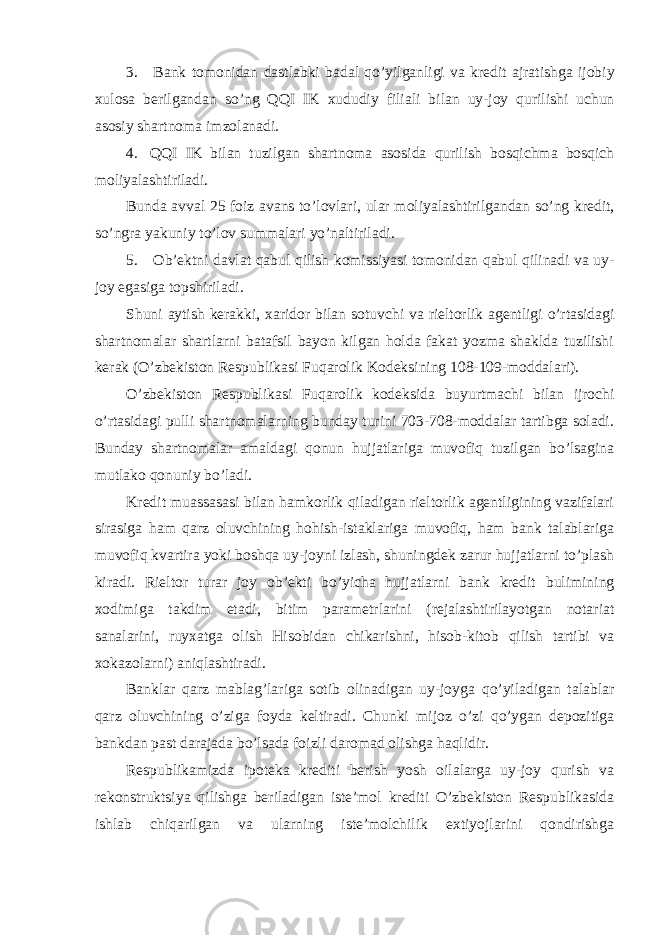 3. Bank tomonidan dastlabki badal qo ’ yilganligi va kredit ajratishga ijobiy xulosa berilgandan so ’ ng QQI IK xududiy filiali bilan uy - joy qurilishi uchun asosiy shartnoma imzolanadi . 4. QQI IK bilan tuzilgan shartnoma asosida qurilish bosqichma bosqich moliyalashtiriladi. Bunda avval 25 foiz avans to’lovlari, ular moliyalashtirilgandan so’ng kredit, so’ngra yakuniy to’lov summalari yo’naltiriladi. 5. Ob’ektni davlat qabul qilish komissiyasi tomonidan qabul qilinadi va uy- joy egasiga topshiriladi. Shuni aytish kerakki, xaridor bilan sotuvchi va rieltorlik agentligi o’rtasidagi shartnomalar shartlarni batafsil bayon kilgan holda fakat yozma shaklda tuzilishi kerak (O’zbekiston Respublikasi Fuqarolik Kodeksining 108-109-moddalari). O’zbekiston Respublikasi Fuqarolik kodeksida buyurtmachi bilan ijrochi o’rtasidagi pulli shartnomalarning bunday turini 703-708-moddalar tartibga soladi. Bunday shartnomalar amaldagi qonun hujjatlariga muvofiq tuzilgan bo’lsagina mutlako qonuniy bo’ladi. Kredit muassasasi bilan hamkorlik qiladigan rieltorlik agentligining vazifalari sirasiga ham qarz oluvchining hohish-istaklariga muvofiq, ham bank talablariga muvofiq kvartira yoki boshqa uy-joyni izlash, shuningdek zarur hujjatlarni to’plash kiradi. Rieltor turar joy ob’ekti bo’yicha hujjatlarni bank kredit bulimining xodimiga takdim etadi, bitim parametrlarini (rejalashtirilayotgan notariat sanalarini, ruyxatga olish Hisobidan chikarishni, hisob-kitob qilish tartibi va xokazolarni) aniqlashtiradi. Banklar qarz mablag’lariga sotib olinadigan uy-joyga qo’yiladigan talablar qarz oluvchining o’ziga foyda keltiradi. Chunki mijoz o’zi qo’ygan depozitiga bankdan past darajada bo’lsada foizli daromad olishga haqlidir. Respublikamizda ipoteka krediti berish yosh oilalarga uy-joy qurish va rekonstruktsiya qilishga beriladigan iste’mol krediti O’zbekiston Respublikasida ishlab chiqarilgan va ularning iste’molchilik extiyojlarini qondirishga 