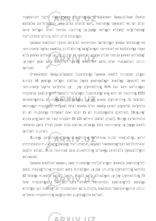 maydonlari hajmi hisoblangan. Shuningdek, O’zbekiston Respublikasi Davlat statistika qo’mitasidan respublika aholisi soni, mehnatga layoqatli va ish bilan band bo’lgan aholi hamda ularning uy-joyga bo’lgan ehtiyoji to’g’risidagi ma’lumotlar olinib, tahlil qilib chiqilgan. Ipoteka kreditlari tijorat banklari tomonidan kelishilgan yakka tartibdagi va namunaviy loyixa asosida, qurilishning belgilangan normalari va koidalariga rioya kilib yakka tartibda uy-joy qurish va rekonstruktsiya qilish hamda yakka tartibdagi uy-joyni yoki ko’p kvartirali uydagi kvartirani sotib olish maqsadlari uchun beriladi. O’zbekiston Respublikasida fuqarolarga ipoteka krediti murojaat qilgan kunida 18 yoshga to’lgan qishloq joyda yashaydigan kreditga layoqatli va namunaviy loyiha bo’yicha uy - joy qiymatining 25% dan kam bo’lmagan miqdorda boshlang’ich badalini to’plagan fuqarolarga eng kam ish haqining 1000 barobarigacha, shuningdek qurilayotgan uy-joy smeta qiymatining 75 foizidan oshmagan miqdorda imtiyozli foizli stavka bilan asosiy qarzni qaytarish bo’yicha bir yil muddatga imtiyozli davr bilan 15 yil muddatgacha ajratiladi. (Bugungi kunda eng kam ish haqi miqdori 96 105 so’mni tashkil qiladi). Bunga qo’shimcha ravishda aytib o’tish joizki bitta qishloq oilasiga bitta namunaviy uy-joyga kredit berilishi mumkin. Bularga qo’shimcha qarz oluvchining ko’chmas mulki mavjudligi, ya’ni qimmatbaho mulki to’g’risidagi ma’lumotlar, depozit hisobvarag’idan ko’chirmalar taqdim etiladi. Bular hammasi qarz oluvchining to’lovga qanchalik layoqatliligini ko’rsatadi. Ipoteka kreditlari asosan, uzoq muddatga mo’ljallangan. Avvalo, boshlang’ich badal mablag’ining miqdori sotib olinadigan uy-joy umumiy qiymatining kamida 30 foiziga muvofiq kelishi lozim. Kredit sotib olinadigan uy-joy qiymatining 70 foizi miqdorigacha beriladi. qarz oluvchi tomonidan boshlang’ich badalga kiritilgan pul mablag’lari miqdoridan kelib chiqib, kreditdan foydalanganlik uchun to’lovlar miqdorining belgilanishi quyidagicha bo’ladi. 