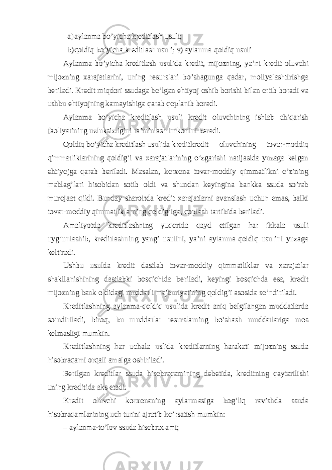 a) aylanma bo’yicha kreditlash usuli; b) qoldiq bo’yicha kreditlash usuli; v) aylanma-qoldiq usuli Aylanma bo’yicha kreditlash usulida kredit, mijozning, ya’ni kredit oluvchi mijozning xarajatlarini, uning resurslari bo’shagunga qadar, moliyalashtirishga beriladi. Kredit miqdori ssudaga bo’lgan ehtiyoj oshib borishi bilan ortib boradi va ushbu ehtiyojning kamayishiga qarab qoplanib boradi. Aylanma bo’yicha kreditlash usuli kredit oluvchining ishlab chiqarish faoliyatining uzluksizligini ta’minlash imkonini beradi. Qoldiq bo’yicha kreditlash usulida kredit kredit oluvchining tovar-moddiq qimmatliklarining qoldig’i va xarajatlarining o’zgarishi natijasida yuzaga kelgan ehtiyojga qarab beriladi. Masalan, korxona tovar-moddiy qimmatlikni o’zining mablag’lari hisobidan sotib oldi va shundan keyingina bankka ssuda so’rab murojaat qildi. Bunday sharoitda kredit xarajatlarni avanslash uchun emas, balki tovar-moddiy qimmatliklarning qoldig’iga, qoplash tartibida beriladi. Amaliyotda kreditlashning yuqorida qayd etilgan har ikkala usuli uyg’unlashib, kreditlashning yangi usulini, ya’ni aylanma-qoldiq usulini yuzaga keltiradi. Ushbu usulda kredit dastlab tovar-moddiy qimmatliklar va xarajatlar shakllanishining dastlabki bosqichida beriladi, keyingi bosqichda esa, kredit mijozning bank oldidagi muddatli majburiyatining qoldig’i asosida so’ndiriladi. Kreditlashning aylanma-qoldiq usulida kredit aniq belgilangan muddatlarda so’ndiriladi, biroq, bu muddatlar resurslarning bo’shash muddatlariga mos kelmasligi mumkin. Kreditlashning har uchala uslida kreditlarning harakati mijozning ssuda hisobraqami orqali amalga oshiriladi. Berilgan kreditlar ssuda hisobraqamining debetida, kreditning qaytarilishi uning kreditida aks etadi. Kredit oluvchi korxonaning aylanmasiga bog’liq ravishda ssuda hisobraqamlarining uch turini ajratib ko’rsatish mumkin: – aylanma-to’lov ssuda hisobraqami; 