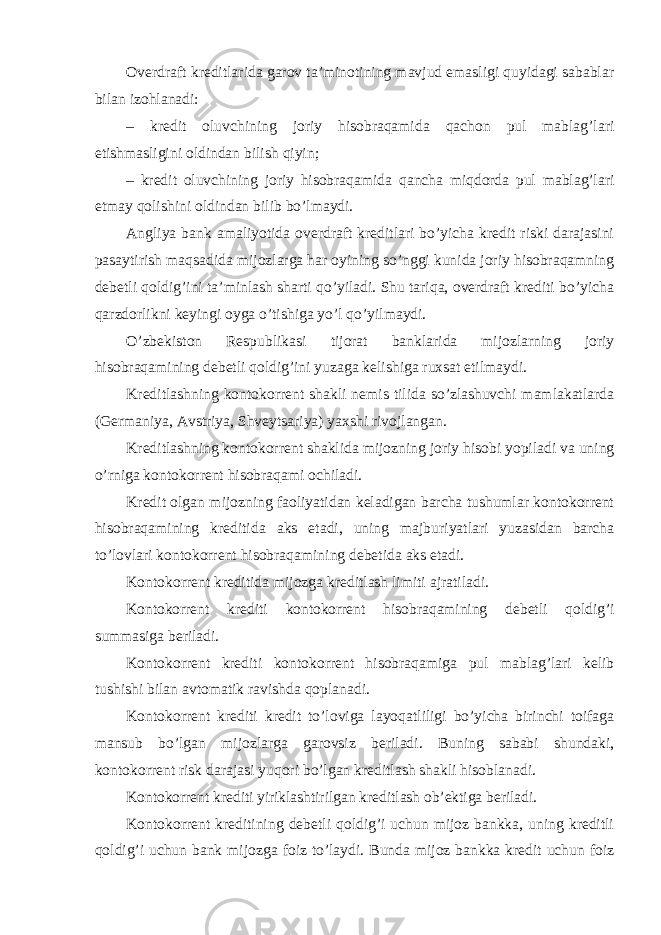 Overdraft kreditlarida garov ta’minotining mavjud emasligi quyidagi sabablar bilan izohlanadi: – kredit oluvchining joriy hisobraqamida qachon pul mablag’lari etishmasligini oldindan bilish qiyin; – kredit oluvchining joriy hisobraqamida qancha miqdorda pul mablag’lari etmay qolishini oldindan bilib bo’lmaydi. Angliya bank amaliyotida overdraft kreditlari bo’yicha kredit riski darajasini pasaytirish maqsadida mijozlarga har oyining so’nggi kunida joriy hisobraqamning debetli qoldig’ini ta’minlash sharti qo’yiladi. Shu tariqa, overdraft krediti bo’yicha qarzdorlikni keyingi oyga o’tishiga yo’l qo’yilmaydi. O’zbekiston Respublikasi tijorat banklarida mijozlarning joriy hisobraqamining debetli qoldig’ini yuzaga kelishiga ruxsat etilmaydi. Kreditlashning kontokorrent shakli nemis tilida so’zlashuvchi mamlakatlarda (Germaniya, Avstriya, Shveytsariya) yaxshi rivojlangan. Kreditlashning kontokorrent shaklida mijozning joriy hisobi yopiladi va uning o’rniga kontokorrent hisobraqami ochiladi. Kredit olgan mijozning faoliyatidan keladigan barcha tushumlar kontokorrent hisobraqamining kreditida aks etadi, uning majburiyatlari yuzasidan barcha to’lovlari kontokorrent hisobraqamining debetida aks etadi. Kontokorrent kreditida mijozga kreditlash limiti ajratiladi. Kontokorrent krediti kontokorrent hisobraqamining debetli qoldig’i summasiga beriladi. Kontokorrent krediti kontokorrent hisobraqamiga pul mablag’lari kelib tushishi bilan avtomatik ravishda qoplanadi. Kontokorrent krediti kredit to’loviga layoqatliligi bo’yicha birinchi toifaga mansub bo’lgan mijozlarga garovsiz beriladi. Buning sababi shundaki, kontokorrent risk darajasi yuqori bo’lgan kreditlash shakli hisoblanadi. Kontokorrent krediti yiriklashtirilgan kreditlash ob’ektiga beriladi. Kontokorrent kreditining debetli qoldig’i uchun mijoz bankka, uning kreditli qoldig’i uchun bank mijozga foiz to’laydi. Bunda mijoz bankka kredit uchun foiz 