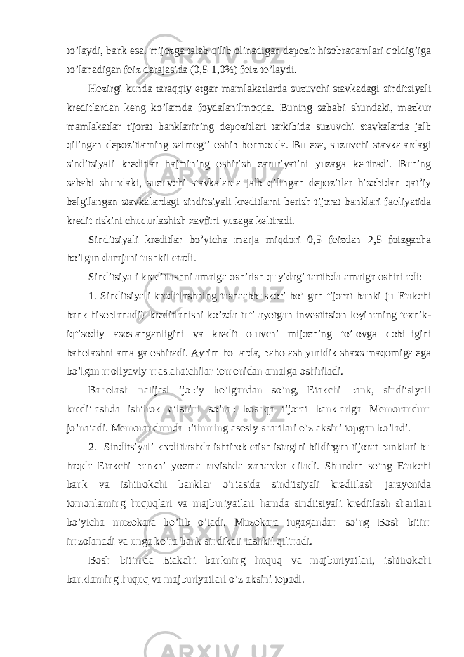 to’laydi, bank esa. mijozga talab qilib olinadigan depozit hisobraqamlari qoldig’iga to’lanadigan foiz darajasida (0,5-1,0%) foiz to’laydi. Hozirgi kunda taraqqiy etgan mamlakatlarda suzuvchi stavkadagi sinditsiyali kreditlardan keng ko’lamda foydalanilmoqda. Buning sababi shundaki, mazkur mamlakatlar tijorat banklarining depozitlari tarkibida suzuvchi stavkalarda jalb qilingan depozitlarning salmog’i oshib bormoqda. Bu esa, suzuvchi stavkalardagi sinditsiyali kreditlar hajmining oshirish zaruriyatini yuzaga keltiradi. Buning sababi shundaki, suzuvchi stavkalarda jalb qilingan depozitlar hisobidan qat’iy belgilangan stavkalardagi sinditsiyali kreditlarni berish tijorat banklari faoliyatida kredit riskini chuqurlashish xavfini yuzaga keltiradi. Sinditsiyali kreditlar bo’yicha marja miqdori 0,5 foizdan 2,5 foizgacha bo’lgan darajani tashkil etadi. Sinditsiyali kreditlashni amalga oshirish quyidagi tartibda amalga oshiriladi: 1. Sinditsiyali kreditlashning tashaabbuskori bo’lgan tijorat banki (u Etakchi bank hisoblanadi) kreditlanishi ko’zda tutilayotgan investitsion loyihaning texnik- iqtisodiy asoslanganligini va kredit oluvchi mijozning to’lovga qobilligini baholashni amalga oshiradi. Ayrim hollarda, baholash yuridik shaxs maqomiga ega bo’lgan moliyaviy maslahatchilar tomonidan amalga oshiriladi. Baholash natijasi ijobiy bo’lgandan so’ng, Etakchi bank, sinditsiyali kreditlashda ishtirok etishini so’rab boshqa tijorat banklariga Memorandum jo’natadi. Memorandumda bitimning asosiy shartlari o’z aksini topgan bo’ladi. 2. Sinditsiyali kreditlashda ishtirok etish istagini bildirgan tijorat banklari bu haqda Etakchi bankni yozma ravishda xabardor qiladi. Shundan so’ng Etakchi bank va ishtirokchi banklar o’rtasida sinditsiyali kreditlash jarayonida tomonlarning huquqlari va majburiyatlari hamda sinditsiyali kreditlash shartlari bo’yicha muzokara bo’lib o’tadi. Muzokara tugagandan so’ng Bosh bitim imzolanadi va unga ko’ra bank sindikati tashkil qilinadi. Bosh bitimda Etakchi bankning huquq va majburiyatlari, ishtirokchi banklarning huquq va majburiyatlari o’z aksini topadi. 