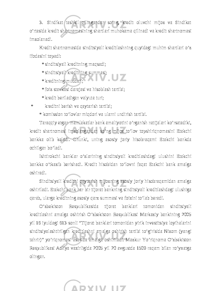 3. Sindikat tashkil qilingandan so’ng, kredit oluvchi mijoz va Sindikat o’rtasida kredit shartnomasining shartlari muhokama qilinadi va kredit shartnomasi imzolanadi. Kredit shartnomasida sinditsiyali kreditlashning quyidagi muhim shartlari o’z ifodasini topadi: * sinditsiyali kreditning maqsadi; * sinditsiyali kreditning summasi; * kreditning muddati; * foiz stavkasi darajasi va hisoblash tartibi; * kredit beriladigan valyuta turi; * kreditni berish va qaytarish tartibi; * komission to’lovlar miqdori va ularni undirish tartibi. Taraqqiy etgan mamlakatlar bank amaliyotini o’rganish natijalari ko’rsatadiki, kredit shartnomasi imzolangandan so’ng mijoz to’lov topshiriqnomasini Etakchi bankka olib keladi. Chunki, uning asosiy joriy hisobraqami Etakchi bankda ochilgan bo’ladi. Ishtirokchi banklar o’zlarining sinditsiyali kreditlashdagi ulushini Etakchi bankka o’tkazib berishadi. Kredit hisobidan to’lovni faqat Etakchi bank amalga oshiradi. Sinditsiyali kreditni qaytarish mijozning asosiy joriy hisobraqamidan amalga oshiriladi. Etakchi bank har bir tijorat bankning sinditsiyali kreditlashdagi ulushiga qarab, ularga kreditning asosiy qarz summasi va foizini to’lab beradi. O’zbekiston Respublikasida tijorat banklari tomonidan sinditsiyali kreditlashni amalga oshirish O’zbekiston Respublikasi Markaziy bankining 2005 yil 16 iyuldagi 613-sonli “Tijorat banklari tomonidan yirik investitsiya loyihalarini sinditsiyalashtirilgan kreditlashni amalga oshirish tartibi to’g’risida Nizom (yangi tahrir)” yo’riqnomasi asosida amalga oshiriladi. Mazkur Yo’riqnoma O’zbekiston Respublikasi Adliya vazirligida 2005 yil 20 avgustda 1509-raqam bilan ro’yxatga olingan. 