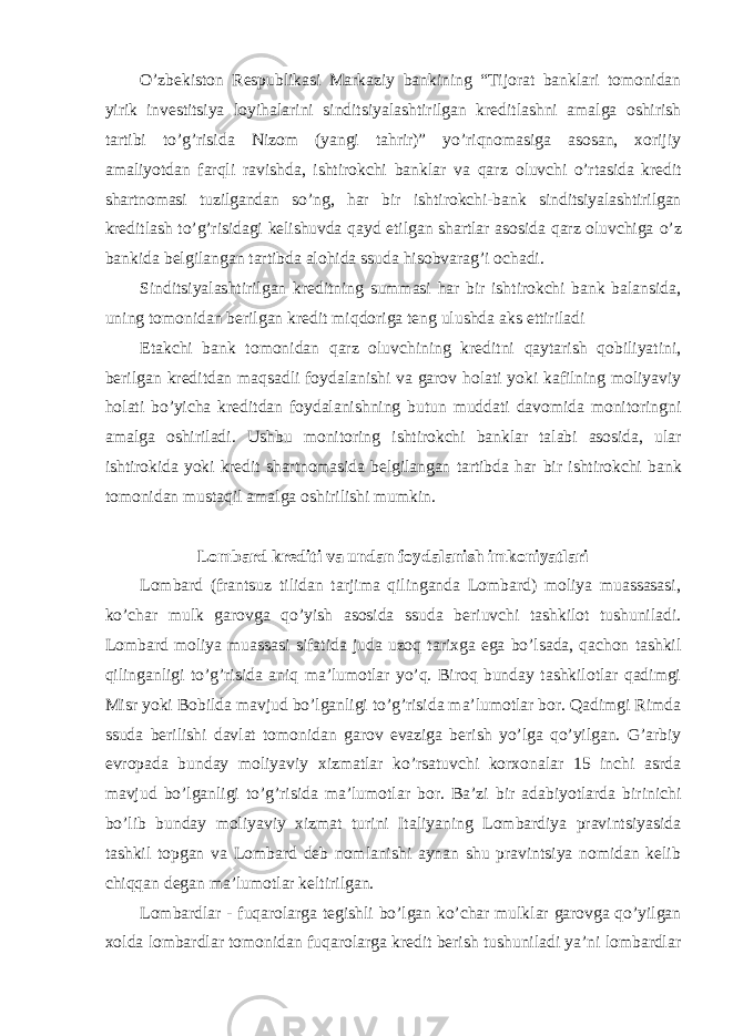 O’zbekiston Respublikasi Markaziy bankining “Tijorat banklari tomonidan yirik investitsiya loyihalarini sinditsiyalashtirilgan kreditlashni amalga oshirish tartibi to’g’risida Nizom (yangi tahrir)” yo’riqnomasiga asosan, xorijiy amaliyotdan farqli ravishda, ishtirokchi banklar va qarz oluvchi o’rtasida kredit shartnomasi tuzilgandan so’ng, har bir ishtirokchi-bank sinditsiyalashtirilgan kreditlash to’g’risidagi kelishuvda qayd etilgan shartlar asosida qarz oluvchiga o’z bankida belgilangan tartibda alohida ssuda hisobvarag’i ochadi. Sinditsiyalashtirilgan kreditning summasi har bir ishtirokchi bank balansida, uning tomonidan berilgan kredit miqdoriga teng ulushda aks ettiriladi Etakchi bank tomonidan qarz oluvchining kreditni qaytarish qobiliyatini, berilgan kreditdan maqsadli foydalanishi va garov holati yoki kafilning moliyaviy holati bo’yicha kreditdan foydalanishning butun muddati davomida monitoringni amalga oshiriladi. Ushbu monitoring ishtirokchi banklar talabi asosida, ular ishtirokida yoki kredit shartnomasida belgilangan tartibda har bir ishtirokchi bank tomonidan mustaqil amalga oshirilishi mumkin. Lombard krediti va undan foydalanish imkoniyatlari Lombard (frantsuz tilidan tarjima qilinganda Lombard) moliya muassasasi, ko’char mulk garovga qo’yish asosida ssuda beriuvchi tashkilot tushuniladi. Lombard moliya muassasi sifatida juda uzoq tarixga ega bo’lsada, qachon tashkil qilinganligi to’g’risida aniq ma’lumotlar yo’q. Biroq bunday tashkilotlar qadimgi Misr yoki Bobilda mavjud bo’lganligi to’g’risida ma’lumotlar bor. Qadimgi Rimda ssuda berilishi davlat tomonidan garov evaziga berish yo’lga qo’yilgan. G’arbiy evropada bunday moliyaviy xizmatlar ko’rsatuvchi korxonalar 15 inchi asrda mavjud bo’lganligi to’g’risida ma’lumotlar bor. Ba’zi bir adabiyotlarda birinichi bo’lib bunday moliyaviy xizmat turini Italiyaning Lombardiya pravintsiyasida tashkil topgan va Lombard deb nomlanishi aynan shu pravintsiya nomidan kelib chiqqan degan ma’lumotlar keltirilgan. Lombardlar - fuqarolarga tegishli bo’lgan ko’char mulklar garovga qo’yilgan xolda lombardlar tomonidan fuqarolarga kredit berish tushuniladi ya’ni lombardlar 