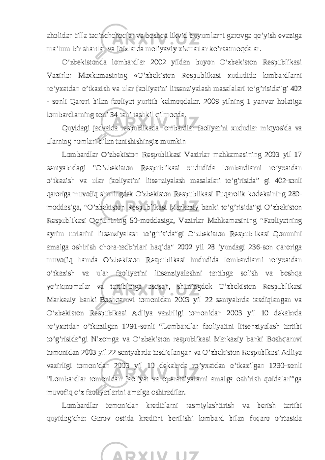 aholidan tilla taqinchchoqlar va boshqa likvid buyumlarni garovga qo’yish evaziga ma’lum bir shartlar va foizlarda moliyaviy xizmatlar ko’rsatmoqdalar. O’zbekistonda lombardlar 2002 yildan buyon O’zbekiston Respublikasi Vazirlar Maxkamasining «O’zbekiston Respublikasi xududida lombardlarni ro’yxatdan o’tkazish va ular faoliyatini litsenziyalash masalalari to’g’risida&#34;gi 402 - sonli Qarori bilan faoliyat yuritib kelmoqdalar. 2009 yilning 1 yanvar holatiga lombardlarning soni 34 tani tashkil qilmoqda. Quyidagi jadvalda respublikada lombardlar faoliyatini xududlar miqyosida va ularning nomlari bilan tanishishingiz mumkin Lombardlar O’zbekiston Respublikasi Vazirlar mahkamasining 2003 yil 17 sentyabrdagi “O’zbekiston Respublikasi xududida lombardlarni ro’yxatdan o’tkazish va ular faoliyatini litsenziyalash masalalari to’g’risida” gi 402-sonli qaroriga muvofiq shuningdek O’zbekiston Respublikasi Fuqarolik kodeksining 289- moddasiga, &#34;O’zbekiston Respublikasi Markaziy banki to’g’risida&#34;gi O’zbekiston Respublikasi Qonunining 50-moddasiga, Vazirlar Mahkamasining &#34;Faoliyatning ayrim turlarini litsenziyalash to’g’risida&#34;gi O’zbekiston Respublikasi Qonunini amalga oshirish chora-tadbirlari haqida&#34; 2002 yil 28 iyundagi 236-son qaroriga muvofiq hamda O’zbekiston Respublikasi hududida lombardlarni ro’yxatdan o’tkazish va ular faoliyatini litsenziyalashni tartibga solish va boshqa yo’riqnomalar va tartiblarga asosan, shuningdek O’zbekiston Respublikasi Markaziy banki Boshqaruvi tomonidan 2003 yil 22 sentyabrda tasdiqlangan va O’zbekiston Respublkasi Adliya vazirligi tomonidan 2003 yil 10 dekabrda ro’yxatdan o’tkazilgan 1291-sonli “Lombardlar faoliyatini litsenziyalash tartibi to’g’risida”gi Nizomga va O’zbekiston respublikasi Markaziy banki Boshqaruvi tomonidan 2003 yil 22 sentyabrda tasdiqlangan va O’zbekiston Respublkasi Adliya vazirligi tomonidan 2003 yil 10 dekabrda ro’yxatdan o’tkazilgan 1290-sonli “Lombardlar tomonidan faoliyat va operatsiyalarni amalga oshirish qoidalari”ga muvofiq o’z faoliyatlarini amalga oshiradilar. Lombardlar tomonidan kreditlarni rasmiylashtirish va berish tartibi quyidagicha: Garov ostida kreditni berilishi lombard bilan fuqaro o’rtasida 