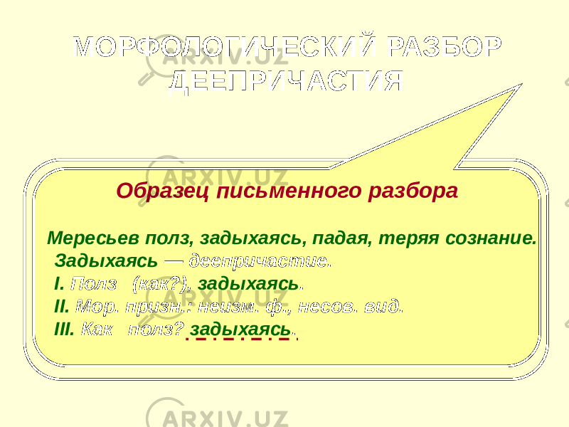 МОРФОЛОГИЧЕСКИЙ РАЗБОР ДЕЕПРИЧАСТИЯ План разбора I. Часть речи. Общее значение. II. Морфологические признаки. 1. Неизменяемость. 2. Вид. III. Синтаксическая роль. Образец письменного разбора Мересьев полз, задыхаясь, падая, теряя сознание. Задыхаясь — деепричастие. I. Полз (как?), задыхаясь . II. Мор. призн.: неизм. ф., несов. вид. III. Как полз? задыхаясь . 