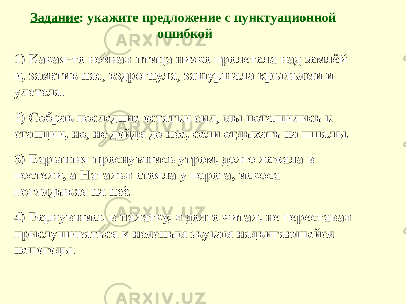 Задание : укажите предложение с пунктуационной ошибкой 1) Какая-то ночная птица низко пролетела над землёй и, заметив нас, вздрогнула, зашуршала крыльями и улетела. 2) Собрав последние остатки сил, мы потащились к станции, но, не дойдя до неё, сели отдыхать на шпалы. 3) Барышня проснувшись утром, долго лежала в постели, а Наталья стояла у порога, искоса поглядывая на неё. 4) Вернувшись в палатку, я долго читал, не переставая прислушиваться к неясным звукам надвигающейся непогоды. 