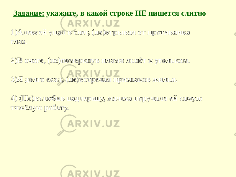 Задание: укажите, в какой строке НЕ пишется слитно 1)Алексей упал в снег, (не)отрывая от противника глаз. 2)В очаге, (не)померкнув пламя льнёт к уголькам. 3)Я долго ехал, (не)встречая признаков жилья. 4) (Не)взлюбив падчерицу, мачеха поручала ей самую тяжёлую работу. 