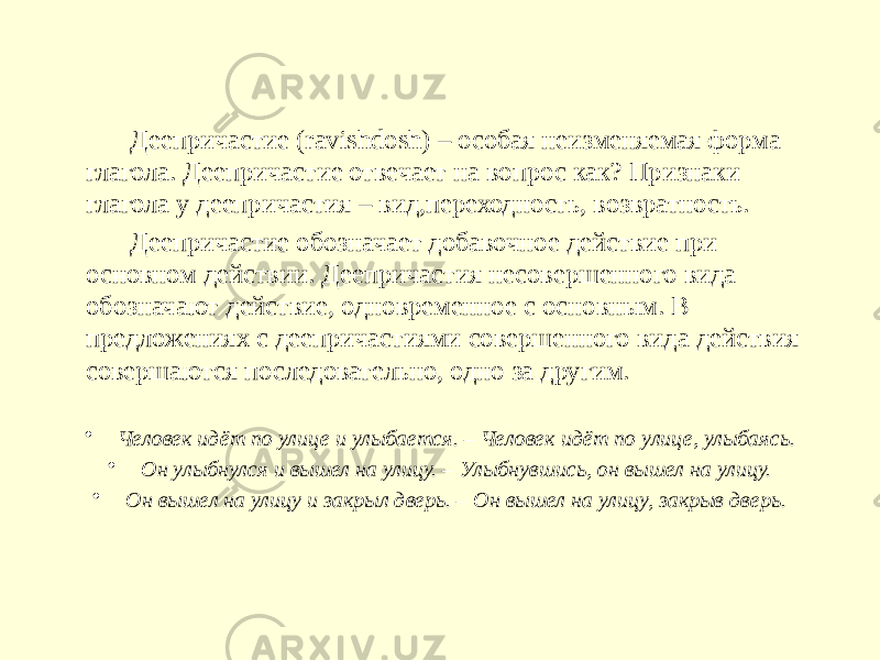 Деепричастие (ravishdosh) – особая неизменяемая форма глагола. Деепричастие отвечает на вопрос как? Признаки глагола у деепричастия – вид,переходность, возвратность. Деепричастие обозначает добавочное действие при основном действии. Деепричастия несовершенного вида обозначают действие, одновременное с основным. В предложениях с деепричастиями совершенного вида действия совершаются последовательно, одно за другим. • Человек идёт по улице и улыбается. – Человек идёт по улице, улыбаясь. • Он улыбнулся и вышел на улицу. – Улыбнувшись, он вышел на улицу. • Он вышел на улицу и закрыл дверь. – Он вышел на улицу, закрыв дверь. 