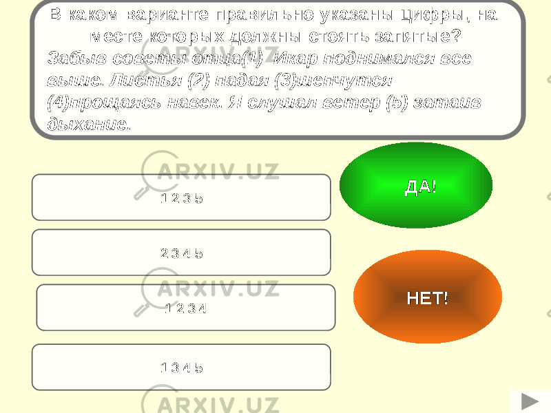 2 3 4 51 2 3 5 1 2 3 4 1 3 4 5 НЕТ! ДА!В каком варианте правильно указаны цифры, на месте которых должны стоять запятые? Забыв советы отца(1) Икар поднимался все выше. Листья (2) падая (3)шепчутся (4)прощаясь навек. Я слушал ветер (5) затаив дыхание. 