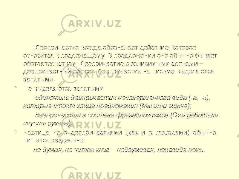 Деепричастие всегда обозначает действие, которое относится к подлежащему. В предложении оно обычно бывает обстоятельством. Деепричастие с зависимыми словами – деепричастный оборот. Деепричастия на письме выделяются запятыми. • Не выделяются запятыми одиночные деепричастия несовершенного вида (-а, -я), которые стоят конце предложения (Мы шли молча); деепричастия в составе фразеологизмов (Они работали спустя рукава). • Частица не с деепричастиями (как и с глаголами) обычно пишется раздельно: не думая, не читая книг – недоумевая, ненавидя ложь. 