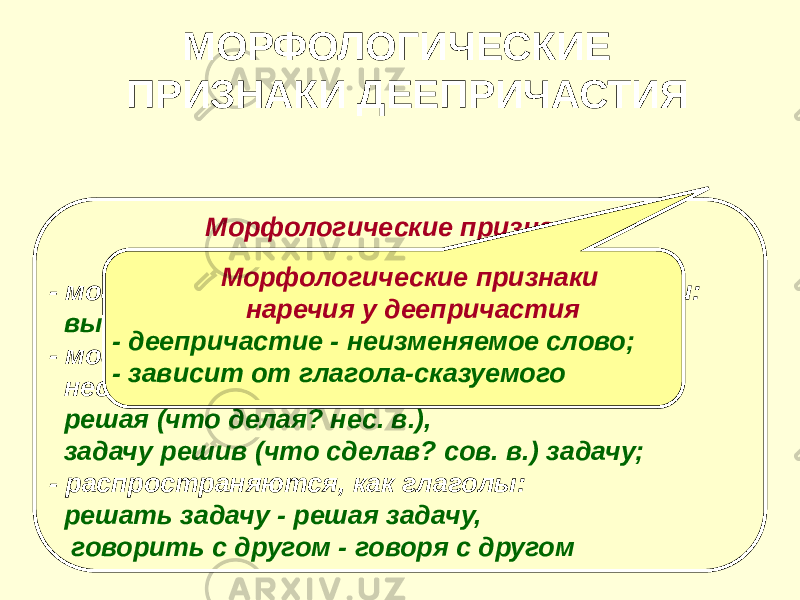  Морфологические признаки глагола у деепричастия - могут быть возвратными и невозвратными: вытирая (невозвр.) - вытираясь (возвр.); - могут быть совершенного и несовершенного вида: решая (что делая? нес. в.), задачу решив (что сделав? сов. в.) задачу; - распространяются, как глаголы: решать задачу - решая задачу, говорить с другом - говоря с другом МОРФОЛОГИЧЕСКИЕ ПРИЗНАКИ ДЕЕПРИЧАСТИЯ Морфологические признаки наречия у деепричастия - деепричастие - неизменяемое слово; - зависит от глагола-сказуемого 