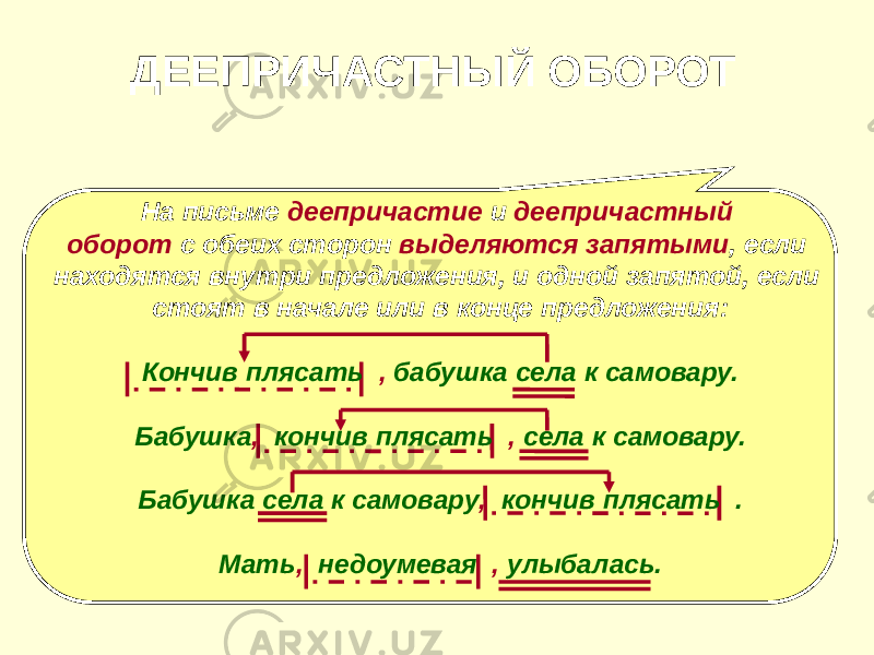 ДЕЕПРИЧАСТНЫЙ ОБОРОТ На письме деепричастие и деепричастный оборот с обеих сторон выделяются запятыми , если находятся внутри предложения, и одной запятой, если стоят в начале или в конце предложения: Кончив плясать , бабушка села к самовару. Бабушка , кончив плясать , села к самовару. Бабушка села к самовару , кончив плясать . Мать , недоумевая , улыбалась. 