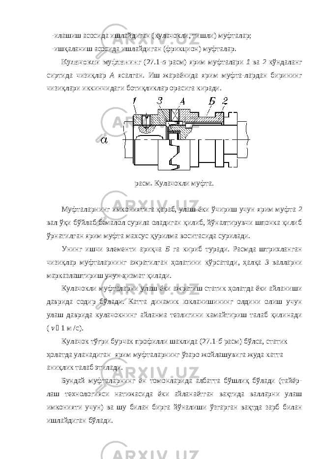 -илашиш асосида ишлайдиган (кулачокли, тишли) муфталар; - ишқаланиш асосида ишлайдиган (фрикцион) муфталар. Кулачокли муфтанинг (27.1- а расм) ярим муфталари 1 ва 2 кўндаланг сиртида чизиқлар А ясалган. Иш жараёнида ярим муфта-лардан бирининг чизиқлари иккинчидаги ботиқликлар орасига киради. расм . Кулачокли муфта. Муфталарнинг имкониятига қараб, улаш ёки ўчириш учун ярим муфта 2 вал ўқи бўйлаб бемалол сурила оладиган қилиб, йўналтирувчи шпонка қилиб ўрнатилган ярим муфта махсус қурилма воситасида сурилади. Унинг ишчи элементи ариқча Б га кириб туради. Расмда штрихланган чизиқлар муфталарнинг ажратилган ҳолатини кўрсатади, ҳалқа 3 валларни марказлаштириш учун хизмат қилади. Кулачокли муфталарни улаш ёки ажратиш статик ҳолатда ёки айланиши даврида содир бўлади. Катта динамик юкланишининг олдини олиш учун улаш даврида кулачокнинг айланма тезлигини камайтириш талаб қилинади ( v  1 м /с). Кулачок тўғри бурчак профилли шаклида (27.1- б расм) бўлса, статик ҳолатда уланадиган ярим муфталарнинг ўзаро жойлашувига жуда катта аниқлик талаб этилади. Бундай муфталарнинг ён томонларида албатта бўшлиқ бўлади (тайёр- лаш технологияси натижасида ёки айланаётган вақтида валларни улаш имконияти учун) ва шу билан бирга йўналиши ўзгарган вақтда зарб билан ишлайдиган бўлади. 