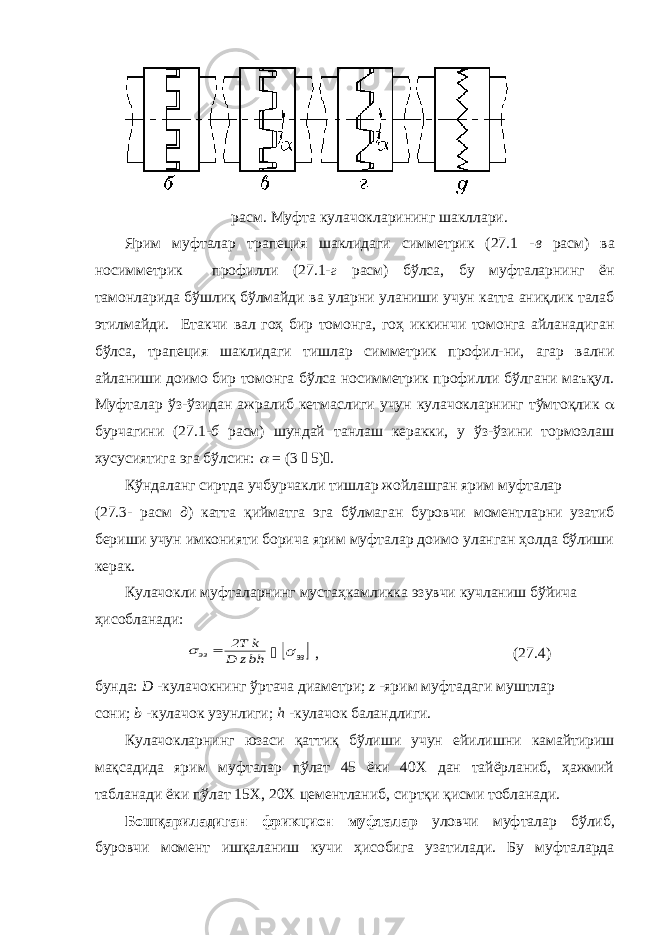 расм. Муфта кулачокларининг шакллари. Ярим муфталар трапеция шаклидаги симметрик (27.1 - в расм) ва носимметрик профилли (27.1- г расм) бўлса, бу муфталарнинг ён тамонларида бўшлиқ бўлмайди ва уларни уланиши учун катта аниқлик талаб этилмайди. Етакчи вал гоҳ бир томонга, гоҳ иккинчи томонга айланадиган бўлса, трапеция шаклидаги тишлар симметрик профил-ни, агар вални айланиши доимо бир томонга бўлса носимметрик профилли бўлгани маъқул. Муфталар ўз-ўзидан ажралиб кетмаслиги учун кулачокларнинг тўмтоқлик  бурчагини (27.1- б расм) шундай танлаш керакки, у ўз-ўзини тормозлаш хусусиятига эга бўлсин:  = (3  5)  . Кўндаланг сиртда учбурчакли тишлар жойлашган ярим муфталар (27.3- расм д ) катта қийматга эга бўлмаган буровчи моментларни узатиб бериши учун имконияти борича ярим муфталар доимо уланган ҳолда бўлиши керак. Кулачокли муфталарнинг мустаҳкамликка эзувчи кучланиш бўйича ҳисобланади: hbz D k T2 эз     эз , (27.4) бунда: D -кулачокнинг ўртача диаметри; z -ярим муфтадаги муштлар сони; b -кулачок узунлиги; h -кулачок баландлиги. Кулачокларнинг юзаси қаттиқ бўлиши учун ейилишни камайтириш мақсадида ярим муфталар пўлат 45 ёки 40Х дан тайёрланиб, ҳажмий табланади ёки пўлат 15Х, 20Х цементланиб, сиртқи қисми тобланади. Бошқариладиган фрикцион муфталар уловчи муфталар бўлиб, буровчи момент ишқаланиш кучи ҳисобига узатилади. Бу муфталарда 