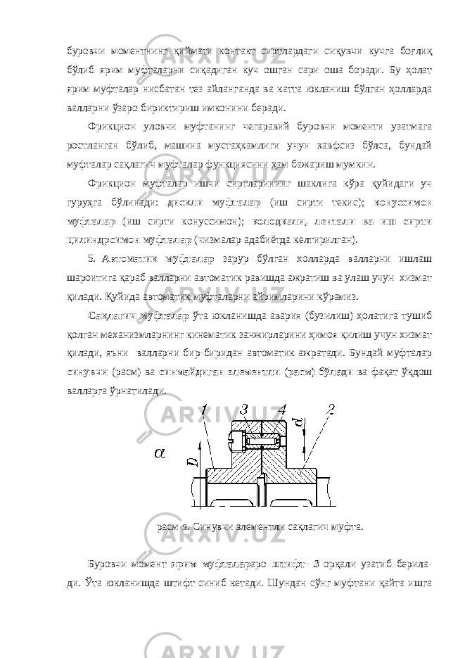 буровчи моментнинг қиймати контакт сиртлардаги сиқувчи кучга боғлиқ бўлиб ярим муфталарни сиқадиган куч ошган сари оша боради. Бу ҳолат ярим муфталар нисбатан тез айланганда ва катта юкланиш бўлган ҳолларда валларни ўзаро бириктириш имконини беради. Фрикцион уловчи муфтанинг чегаравий буровчи моменти узатмага ростланган бўлиб, машина мустаҳкамлиги учун хавфсиз бўлса, бундай муфталар сақлагич муфталар функциясини ҳам бажариш мумкин. Фрикцион муфталар ишчи сиртларининг шаклига кўра қуйидаги уч гуруҳга бўлинади: дискли муфталар (иш сирти текис); конуссимон муфталар (иш сирти конуссимон); колодкали, лентали ва иш сирти цилиндрсимон муфталар (чизмалар адабиётда келтирилган). 5. Автоматик муфталар зарур бўлган холларда валларни ишлаш шароитига қараб валларни автоматик равишда ажратиш ва улаш учун хизмат қилади. Қуйида автоматик муфталарни айримларини кўрамиз. Сақлагич муфталар ўта юкланишда авария (бузилиш) ҳолатига тушиб қолган механизмларнинг кинематик занжирларини ҳимоя қилиш учун хизмат қилади, яъни валларни бир-биридан автоматик ажратади. Бундай муфталар синувчи (расм) ва синмайдиган элементли (расм) бўлади ва фақат ўқдош валларга ўрнатилади. расм а. Синувчи элементли сақлагич муфта. Буровчи момент ярим муфталар аро штифт- 3 орқали узатиб берила- ди. Ўта юкланишда штифт синиб кетади. Шундан сўнг муфтани қайта ишга 