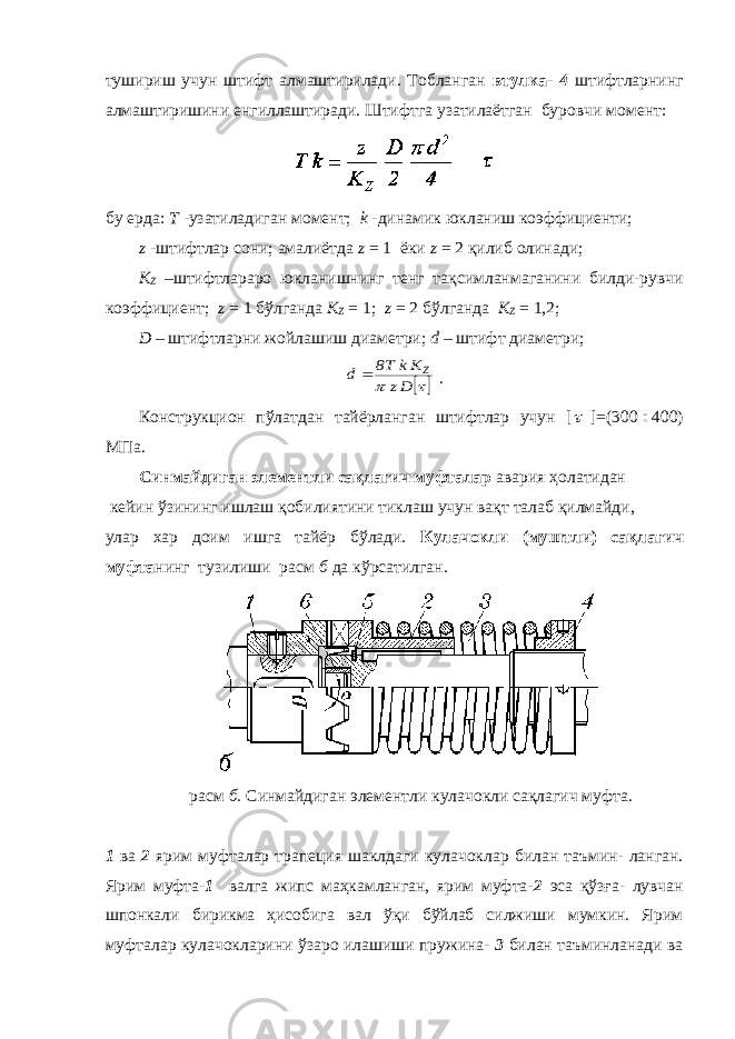 тушириш учун штифт алмаштирилади. Тобланган втулка- 4 штифтларнинг алмаштиришини енгиллаштиради. Штифтга узатилаётган буровчи момент: бу ерда: Т -узатиладиган момент; k -динамик юкланиш коэффициенти; z -штифтлар сони; амалиётда z = 1 ёки z = 2 қилиб олинади; K Z –штифтлараро юкланишнинг тенг тақсимланмаганини билди-рувчи коэффициент; z = 1 бўлганда K Z = 1; z = 2 бўлганда K Z = 1,2; D – штифтларни жойлашиш диаметри; d – штифт диаметри;   Dz Kk T8 d Z  . Конструкцион пўлатдан тайёрланган штифтлар учун [  ]=(300  400) МПа. Синмайдиган элементли сақлагич муфталар авария ҳолатидан кейин ўзининг ишлаш қобилиятини тиклаш учун вақт талаб қилмайди, улар хар доим ишга тайёр бўлади. Кулачокли (муштли) сақлагич муфта нинг тузилиши расм б да кўрсатилган. расм б. Синмайдиган элементли кулачокли сақлагич муфта. 1 ва 2 ярим муфталар трапеция шаклдаги кулачоклар билан таъмин- ланган. Ярим муфта- 1 валга жипс маҳкамланган, ярим муфта- 2 эса қўзға- лувчан шпонкали бирикма ҳисобига вал ўқи бўйлаб силжиши мумкин. Ярим муфталар кулачокларини ўзаро илашиши пружина- 3 билан таъминланади ва 