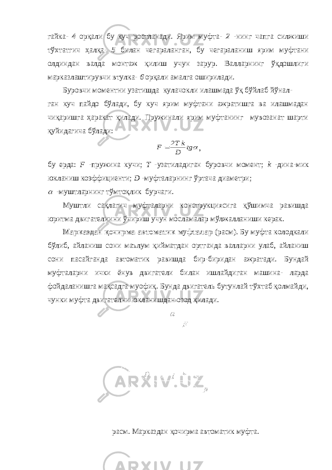 гайка- 4 орқали бу куч ростланади. Ярим муфта- 2 -нинг чапга силжиши тўхтатгич ҳалқа- 5 билан чегараланган, бу чегараланиш ярим муфтани олдиндан валда монтаж қилиш учун зарур. Валларнинг ўқдошлиги марказлаштирувчи втулка- 6 орқали амалга оширилади. Буровчи моментни узатишда кулачокли илашмада ўқ бўйлаб йўнал- ган куч пайдо бўлади, бу куч ярим муфтани ажратишга ва илашмадан чиқаришга ҳаракат қилади. Пружинали ярим муфтанинг мувозанат шарти қуйидагича бўлади: tg D k T2 F  , бу ерда: F -пружина кучи; Т -узатиладиган буровчи момент; k -дина-мик юкланиш коэффициенти; D -муфталарнинг ўртача диаметри;  -муштларнинг тўмтоқлик бурчаги. Муштли сақлагич муфталарни конструкциясига қўшимча равишда юритма двигателиини ўчириш учун мосламалар мўлжалланиши керак. Марказдан қочирма автоматик муфталар (расм). Бу муфта колодкали бўлиб, айланиш сони маълум қийматдан ортганда валларни улаб, айланиш сони пасайганда автоматик равишда бир-биридан ажратади. Бундай муфталарни ички ёнув двигатели билан ишлайдиган машина- ларда фойдаланишга мақсадга муофиқ. Бунда двигатель бутунлай тўхтаб қолмайди, чунки муфта двигателни юкланишдан озод қилади. расм. Марказдан қочирма автоматик муфта. 