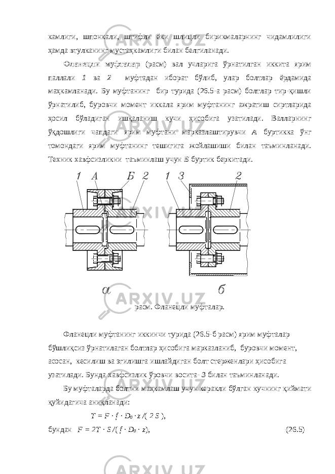 камлиги, шпонкали, штифли ёки шлицли бирикмаларнинг чидамлилиги ҳамда втулканинг мустаҳкамлиги билан белгиланади. Фланецли муфталар (расм) вал учларига ўрнатилган иккита ярим паллали 1 ва 2 муфтадан иборат бўлиб, улар болтлар ёрдамида маҳкамланади. Бу муфтанинг бир турида (26.5-а расм) болтлар тир-қишли ўрнатилиб, буровчи момент иккала ярим муфтанинг ажратиш сиртларида ҳосил бўладиган ишқаланиш кучи ҳисобига узатилади. Валларнинг ўқдошлиги чапдаги ярим муфтани марказлаштирувчи А буртикка ўнг томондаги ярим муфтанинг тешигига жойлашиши билан таъминланади. Техник хавфсизликни таъминлаш учун Б буртик беркитади. расм. Фланецли муфталар. Фланецли муфтанинг иккинчи турида (26.5-б расм) ярим муфталар бўшлиқсиз ўрнатилаган болтлар ҳисобига марказланиб, буровчи момент, асосан, кесилиш ва эгилишга ишлайдиган болт стерженлари ҳисобига узатилади. Бунда хавфсизлик ўровчи восита- 3 билан таъминланади. Бу муфталарда болтни маҳкамлаш учун керакли бўлган кучнинг қиймати қуйидагича аниқланади: T = F · f · D 0 · z / ( 2 S ), бундан F = 2T · S / ( f · D 0 · z ), (26.5) 