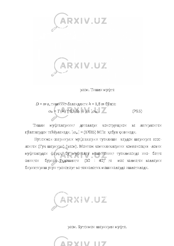 расм. Тишли муфта D = m · z , тишнинг баландлиги h = 1,8 m бўлса:  эз = T · k / ( 0,9 D 2 · b ) ≤ [  эз ] . (26.5) Тишли муфталарнинг деталлари конструкцион ва легирланган пўлатлардан тайёрланади. [  эз ] = (12  15) МПа қабул қилинади. Бутсимон-шарнирли муфталарни тузилиши кардон шарнирга асос- ланган (Гук шарнири) (расм). Монтаж камчиликларини компенсация -ловчи муфталардан фарқи, бу муфталар машинанинг тузилмасида ино- батга олинган бурчак ўқдошлиги (30  40)  га мос келмаган валларни бириктириш учун транспорт ва технологик машиналарда ишлатилади. расм. Бутсимон-шарнирли муфта. 