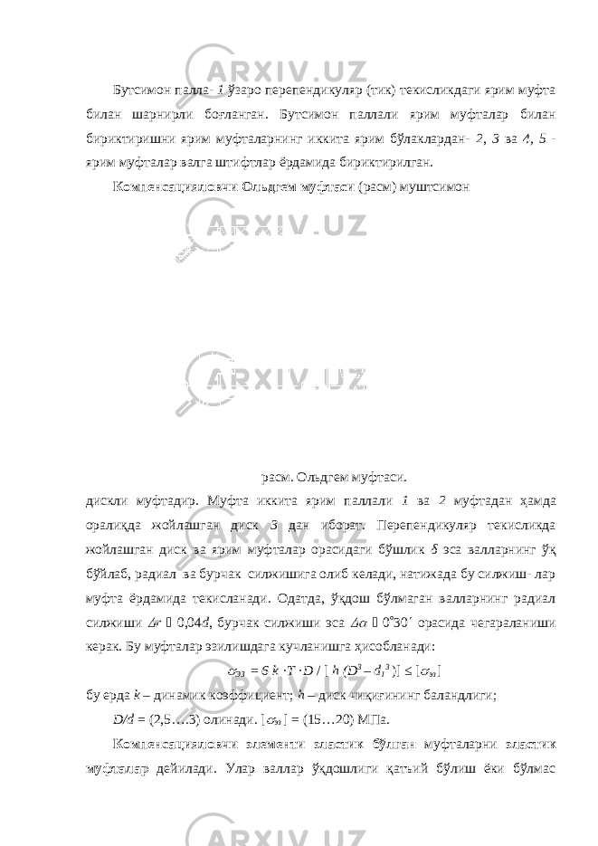 Бутсимон палла- 1 ўзаро перепендикуляр (тик) текисликдаги ярим муфта билан шарнирли боғланган. Бутсимон паллали ярим муфталар билан бириктиришни ярим муфталарнинг иккита ярим бўлаклардан- 2 , 3 ва 4, 5 - ярим муфталар валга штифтлар ёрдамида бириктирилган. Компенсацияловчи Ольдгем муфтаси (расм) муштсимон расм. Ольдгем муфтаси. дискли муфтадир. Муфта иккита ярим паллали 1 ва 2 муфтадан ҳамда оралиқда жойлашган диск 3 дан иборат. Перепендикуляр текисликда жойлашган диск ва ярим муфталар орасидаги бўшлик δ эса валларнинг ўқ бўйлаб, радиал ва бурчак силжишига олиб келади, натижада бу силжиш- лар муфта ёрдамида текисланади. Одатда, ўқдош бўлмаган валларнинг радиал силжиши  r  0,04 d , бурчак силжиши эса   0  30  орасида чегараланиши керак. Бу муфталар эзилишдага кучланишга ҳисобланади:  ЭЗ = 6 k · T · D / [ h (D 3 – d 1 3 )] ≤ [  эз ] бу ерда k – динамик коэффициент; h – диск чиқиғининг баландлиги; D / d = (2,5….3) олинади. [  эз ] = (15…20) МПа. Компенсацияловчи элементи эластик бўлган муфталарни эластик муфталар дейилади. Улар валлар ўқдошлиги қатъий бўлиш ёки бўлмас 