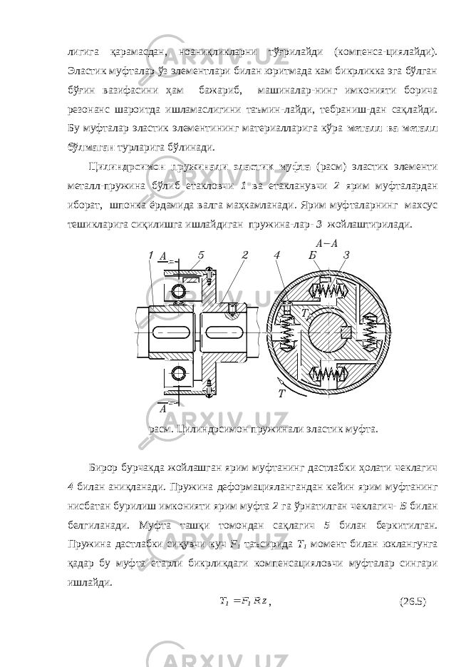 лигига қарамасдан, ноаниқликларни тўғрилайди (компенса-циялайди). Эластик муфталар ўз элементлари билан юритмада кам бикрликка эга бўлган бўғин вазифасини ҳам бажариб, машиналар-нинг имконияти борича резонанс шароитда ишламаслигини таъмин-лайди, тебраниш-дан сақлайди. Бу муфталар эластик элементининг материалларига кўра металл ва металл бўлмаган турларига бўлинади. Цилиндрсимон пружинали эластик муфта (расм) эластик элементи металл-пружина бўлиб етакловчи 1 ва етакланувчи 2 ярим муфталардан иборат, шпонка ёрдамида валга маҳкамланади. Ярим муфталарнинг махсус тешикларига сиқилишга ишлайдиган пружина-лар- 3 жойлаштирилади. расм. Цилиндрсимон пружинали эластик муфта. Бирор бурчакда жойлашган ярим муфтанинг дастлабки ҳолати чеклагич 4 билан аниқланади. Пружина деформациялангандан кейин ярим муфтанинг нисбатан бурилиш имконияти ярим муфта 2 га ўрнатилган чеклагич- Б билан белгиланади. Муфта ташқи томондан сақлагич 5 билан беркитилган. Пружина дастлабки сиқувчи куч F 1 таъсирида Т 1 момент билан юклангунга қадар бу муфта етарли бикрликдаги компенсацияловчи муфталар сингари ишлайди. z R F T 1 1 , (26.5) 