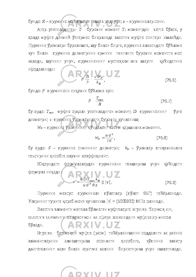 бунда: R – пружина жойлашган тешик радиуси; z – пружиналар сони. Агар узатиладиган Т -буровчи момент Т 1 моментдан катта бўлса, у ҳолда муфта доимий ўзгармас бикрликда эластик муфта сингари ишлайди. Пружина ўрамлари буралишга, шу билан бирга, пружина елкасидаги бўйлама куч билан пружина диаметрини ярмини тенглиги буровчи моментга мос келади, шунинг учун, пружинанинг мустаҳкам-лик шарти қуйидагича ифодаланади: В P k W 2 D F   , (26.6) бунда: F -пружинани сиқувчи бўйлама куч: R T F max  (26.7) бу ерда: Т ma x -муфта орқали узатиладиган момент; D -пружинанинг ўрта диаметри;  -пружина ўрамларидаги буровчи кучланиш; W P – пружина ўрамининг кўндаланг кесим қаршилик моменти. 16 d W 3 P   , (26.8) бу ерда: d – пружина симининг диаметри; k B – ўрамлар эгилувчанлик таъсирини ҳисобга олувчи коэффициент. Юқоридаги формулалардан пружинани текшириш учун қуйидаги формула чиқади : z R d k T D8 3 В max       . (26.9) Пружина махсус пружинали пўлатлар (пўлат 65Г) тайёрланади. Уларнинг турига қараб жоиз кучланиш [ τ ] = (500  900) МПа олинади. Эластик элементи металл бўлмаган муфталарга втулка- бармоқ-ли, эластик элементи юлдузсимон ва сфера шаклидаги муфталар мисол бўлади. Втулка - бармоқли муфта (расм) тайёрланишини соддалиги ва резина элементларини алмаштириш осонлиги ҳисобига, кўпинча электр двигателнинг вали билан юритма валини бириктириш учун ишлатилади. 