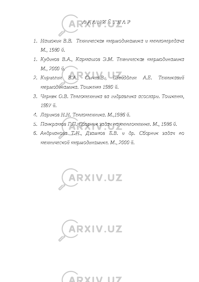 А Д А Б И Ё Т Л А Р 1. Нашокин В.В. Техническая термодинамика и теплопередача М., 1980 й. 1. Кудинов В.А., Карташов Э.М. Техническая термодинамика М., 2000 й. 2. Кириллин В.А., Сычев.В., Шейддлин А.Е. Техникавий термодинамика. Тошкент 1980 й. 3. Черняк О.В. Теплотехника ва гидравлика асослари. Тошкент, 1997 й. 4. Лариков Н.Н. Теплотехника. М.,1986 й. 5. Панкратов Г.П. Сборник задач по теплотехнке. М., 1986 й. 6. Андрианова Т.Н., Дзампов Б.В. и др. Сборник задач по технической термодинамике. М., 2000 й. 